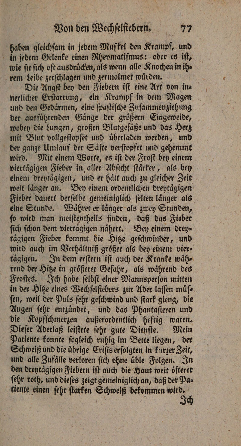 haben gleichſam in jedem Muſkel den Krampf, und in jedem Gelenke einen Rhevmatiſmus: oder es iſt, wie ſie ſich oft ausdruͤcken, als wenn alle Knochen in ih⸗ rem Leibe zerſchlagen und zermalmet wuͤrden. nerlicher Erſtarrung, ein Krampf in dem Magen und den Gedaͤrmen, eine ſpaſtiſche Zuſammenziehung der ausfuͤhrenden Gaͤnge der groͤßern Eingeweide, wobey die Lungen, großen Blutgefaͤße und das Herz mit Blut vollgeſtopfet und uͤberladen werden, und der ganze Umlauf der Saͤfte verſtopfet und gehemmt wird. Mit einem Worte, es iſt der Froſt bey einem viertaͤgigen Fieber in aller Abſicht ſtaͤrker, als bey einem dreytaͤgigen, und er haͤlt auch zu gleicher Zeit weit laͤnger an. Bey einem ordentlichen dreytaͤgigen Fieber dauert derſelbe gemeiniglich ſelten laͤnger als eine Stunde. Waͤhret er laͤnger als zwey Stunden, fo wird man meiſtentheils finden, daß das Fieber ſich ſchon dem viertaͤgigen naͤhert. Bey einem drey⸗ taͤgigen Fieber kommt die Hitze geſchwinder, und wird auch im Verhaͤltniß groͤßer als bey einem vier⸗ taͤgigen. In dem erſtern iſt auch der Kranke waͤh⸗ rend der Hitze in groͤßerer Gefahr, als waͤhrend des Froſtes. Ich habe ſelbſt einer Mannsperſon mitten in der Hitze eines Wechfelfiebers zur Ader laſſen müfe. ſen, weil der Puls ſehr geſchwind und ſtark gieng, die Augen ſehr entzuͤndet, und das Phantaſieren und die Kopfſchmerzen außerordentlich heftig waren. Dieſer Aderlaß leiſtete fehr gute Dienſte. Mein Patiente konnte ſogleich ruhig im Bette liegen, der Schweiß und die uͤbrige Criſis erfolgten in kurzer Zeit, und alle Zufaͤlle verloren ſich ohne uͤble Folgen. In den dreytaͤgigen Fiebern iſt auch die Haut weit oͤfterer ſehr roth, und dieſes zeigt gemeiniglich an, daß der Pa⸗ tiente einen ſehr ſtarken Schweiß bekommen wird.
