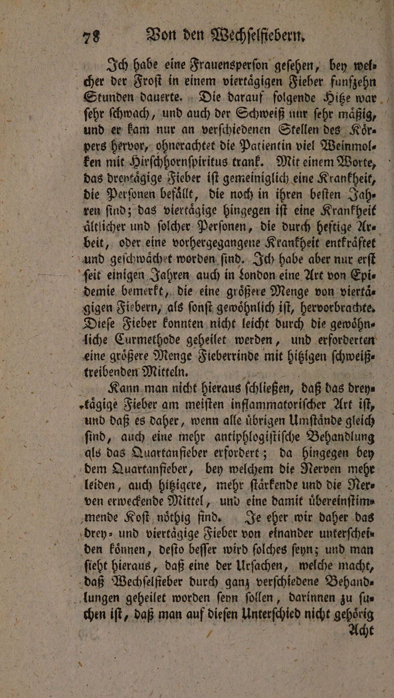 und er kam nur an verſchiedenen Stellen des Koͤr⸗ pers hervor, ohnerachtet die Patientin viel Weinmol⸗ ken mit Hirſchhornſpiritus trank. Mit einem Worte, das dreytaͤgige Fieber iſt gemeiniglich. eine Krankheit, die Perſonen befälle, die noch in ihren beiten Jah⸗ ren find; das viertaͤgige hingegen ift eine Krankheit beit, oder eine vorhergegangene Krankheit entkraͤftet N gigen Fiebern, als ſonſt gewoͤhnlich iſt, hervorbrachte. Dieſe Fieber konnten nicht leicht durch die gewoͤhn⸗ — und daß es Daher, wenn alfe übrigen Umftände gleich find, aud) eine mehr antiphlogiſtiſche Behandlung als das Quartanfieber erfordert; da hingegen bey mende Koſt ndthig find. Je eher wir daher das den koͤnnen, deſto beſſer wird ſolches ſeyn; und man ſieht hieraus, daß eine der Urſachen, welche macht, chen it, daß man auf dieſen Untefehied nicht gehörig / Acht