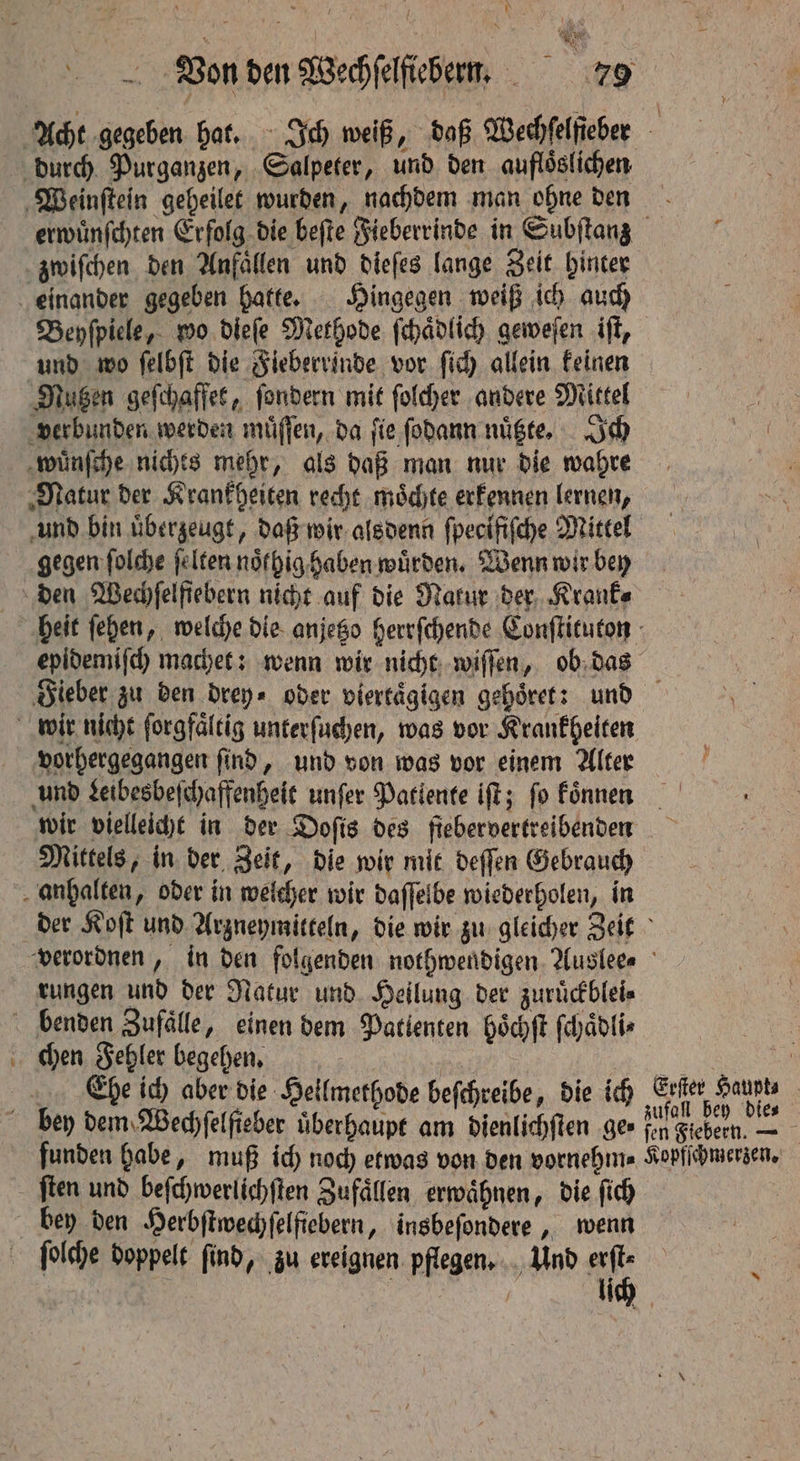 — zwiſchen den Anfällen und dieſes lange Zeit hinter Beyſpiele, wo dieſe Methode ſchaͤdlich geweſen iſt, und wo ſelbſt die Fieberrinde vor fic) allein keinen Nutzen geſchaffet, ſondern mit ſolcher andere Mittel verbunden werden muͤſſen, da ſie ſodann nuͤtzte. Ich wünſche nichts mehr, als daß man nur die wahre Natur der Krankheiten recht moͤchte erkennen lernen, und bin überzeugt, daß wir alsdenn ſpecifiſche Mittel gegen ſolche ſelten noͤlhig haben würden, Wenn wir bey epidemiſch machet: wenn wir nicht wiſſen, ob das vorhergegangen ſind, und von was vor einem Alter und Leibesbeſchaffenheit unſer Patlente iſt; fo koͤnnen Mittels, in der Zeit, die wir mit deſſen Gebrauch rungen und der Natur und Heilung der zuruͤckblei⸗ chen Fehler begehen. | Ehe ich aber die Hellmethode beſchreibe, die ich ſten und beſchwerlichſten Zufaͤllen erwähnen, die ſich bey den Herbſtwechſelfiebern, insbeſondere, wenn ſolche doppelt ſind, zu ereignen pflegen. Und erſt⸗ | | „ lich Erſter Haupt