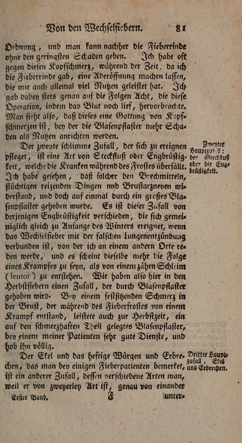 Oidnung „ und man kann nachher die Fieberehnde ohne den geringſten Schaden geben. Ich habe oft gegen dieſen Kopfſchmerz, waͤhrend der Zeit, da ich die Fieberrinde gab, eine Aderoͤffnung machen laſſen, die mir auch allemal viel Nutzen geleiſtet hat. Ich gab dabey ſtets genau auf die Folgen Acht, die dieſe Operation, indem das Blut noch lief, hervorbrachte. Man ſieht alſo, daß dieſes eine Gattung von Köpfe ſchmerzen tft, bey der die Blaſenpflaſter mehr Scha⸗ den als Nutzen anrichten werden. Der zweyte ſchlimme Zufall, der ſich zu ereignen 31. A 55 pfleget, iſt eine Art von Steckfluß oder Engbruͤſtig⸗ gig Stecluß keit, welche die Kranken waͤhrend des Froſtes uͤberfällt. eignet Ich habe geſehen, daß ſolcher den Brechmitteln, e flüchtigen reizenden Dingen nnd Bruſtarzneyen wie derſtand, und doch auf einmal durch ein großes Bla⸗ ſenpflaſter gehoben wurde. Es iſt dieſer Zufall von derjenigen Engbruͤſtigkeit verſchieden, die ſich gemei⸗ niglich gleich zu Anfange des Winters ereignet, wenn das Wechſelfieber mit der falſchen Lungenentzuͤndung verbunden iſt, von der ich an einem andern Orte re⸗ den werde, und es ſcheint dieſelbe mehr die Folge eines Krampfes zu ſeyn, als von einem zaͤhen Schleim (Jeutor) zu entſtehen. Wir haben alſo hier in den Herbftfiebern einen Zufall, der durch Blaſenpflaſter gehoben wird. Bey einem feſtſitzenden Schmerz in der Bruſt, der waͤhrend des Fieberfroſtes von einem Krampf entſtand, leiſtete auch zur Herbſtzeit, ein auf den ſchmerzhaften Theil gelegtes Blaſenpflaſter, bey einem meiner Patienten ſehr gute Dienſte, und hob ihn völlig. Der Ekel und das heftige Würgen und Erbre Dritter Saupe chen, das man bey einigen Fieberpatienten bemerket, aap den. | iſt ein anderer Zufall, deſſen verſchiedene Arten man, | weil er von zweyerley Art ift, geal von einander Eifer Band, | F unter⸗