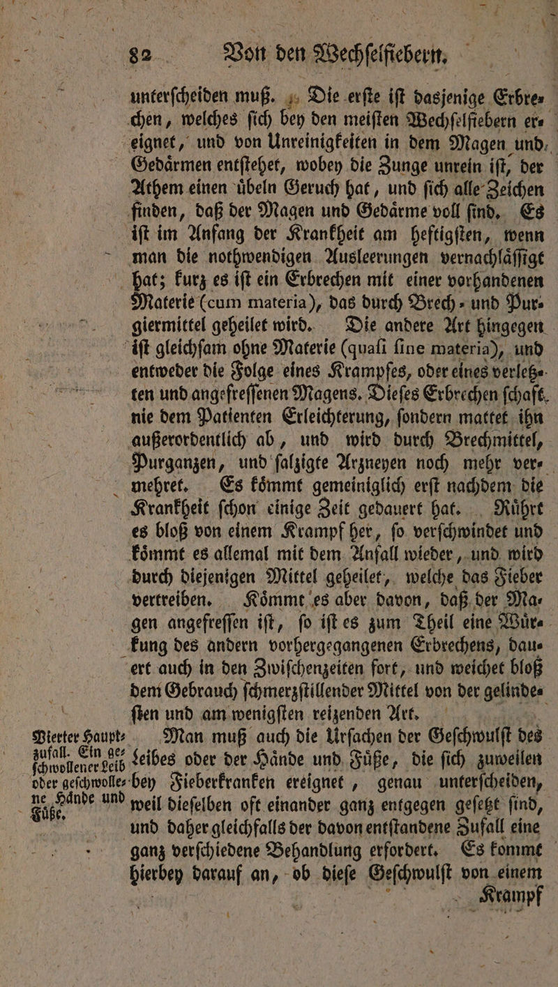 — unterſcheiden muß. Die erſte iſt dasjenige Eibre⸗ chen, welches ſich bey den meiſten Wechſelſiebern er- Gedaͤrmen entſtehet, wobey die Zunge unrein ift, der Athem einen uͤbeln Geruch hat, und ſich alle Zeichen finden „daß der Magen und Gedaͤrme voll find, ETs iſt im Anfang der Krankheit am heftigſten, wenn man die nothwendigen Ausleerungen vernachlaͤſſigt hat; kurz es iſt ein Erbrechen mit einer vorhandenen Materie (cum materia), das durch Bred)» und Pur⸗ giermittel geheilet wird. Die andere Art hingegen “aft gleichſam ohne Materie (quali fine materia), und entweder die Folge eines Krampfes, oder eines verletz⸗ ten und angefreſſenen Magens. Die ſes Erbrechen (haft, nie dem Patienten Erleichterung, ſondern mattet ihn außerordentlich ab, und wird durch Brechmittel, Purganzen, und ſalzigte Argneyen noch mehr vere Krankheit ſchon einige Zeit gedauert hat. Ruͤhrt es bloß von einem Krampf her, ſo verſchwindet und koͤmmt es allemal mit dem Anfall wieder, und wird durch diejenigen Mittel geheilet, welche das Fieber vertreiben. Koͤmmt es aber davon, daß der Ma⸗ Vierter Haupt⸗ zufall. Ein ge ſchwollener Leib f Me Ya und kung des andern vorhergegangenen Erbrechens, dau⸗ ert auch in den Zwiſchenzeiten fort, und weichet bloß dem Gebrauch ſchmerzſtillender Mittel von der gelinde ſten und am wenigſten reizenden Art. Man muß auch die Urſachen der Geſchwulſt des Leibes oder der Hände und Füße, die ſich zuweilen bey Fieberkranken ereignet, genau unterſcheiden, weil dieſelben oft einander ganz entgegen geſetzt find, und daher gleichfalls der davon entſtandene Zufall eine ganz verſchiedene Behandlung erfordert, Es kommt bierbey darauf an, ob dieſe Geſchwulſt von Aa Kramp i