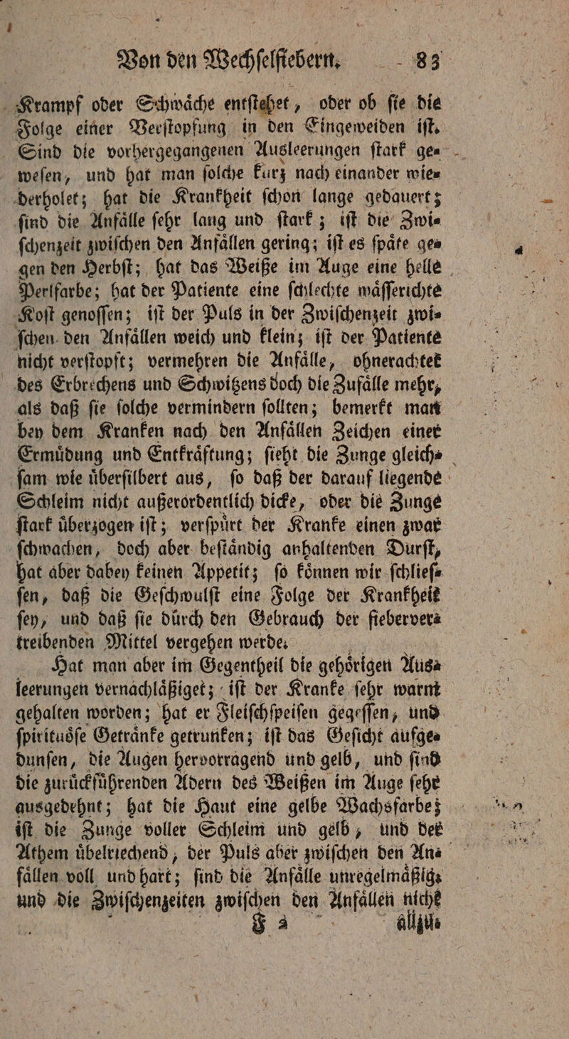 Bon den Wehen % Krampf oder Schwaͤche entſtehet, oder ob ſie die Folge einer Verſtopfung in den Eingeweiden iſt. Sind die vorhergegangenen Ausleerungen ſtark ge⸗ weſen, und hat man ſolche kurz nach einander wie⸗ derholet; hat die Krankheit ſchon lange gedauert; ſind die Anfaͤlle ſehr lang und ſtark; iſt die Zwi⸗ ſchenzeit zwiſchen den Anfällen gering; iſt es ſpaͤte ge⸗ gen den Herbſt; hat das Weiße im Auge eine helle Perlfarbe; hat der Patiente eine ſchlechte waͤſſerichte Koſt genoſſen; iſt der Puls in der Zwiſchenzeit zwi⸗ ſchen den Anfällen weich und klein; iſt der Patiente nicht verſtopft; vermehren die Anfälle, ohnerachtet des Erbrechens und Schwigens doch die Zufälle mehr, als daß ſie ſolche vermindern ſollten; bemerkt man bey dem Kranken nach den Anfallen Zeichen einer Ermuͤdung und Entkraͤftung; ſieht die Zunge gleich⸗ fam: wie uͤberſilbert aus, fo daß der darauf liegende Schleim nicht außerordentic dicke, oder die Zunge ſtark überzogen iſt; verſpuͤrt der Kranke einen zwar ſchwachen, doch aber beſtaͤndig anhaltenden Durſt, hat aber dabey keinen Appetit; fö koͤnnen wir ſchlieſ⸗ ſen, daß die Geſchwulſt eine Folge der Krankheit ſey, und daß ſie durch den Gebrauch der fiebervera treibenden Mittel vergehen werde. Hat man aber im Gegentheil die gehörigen Musa feerungett vernachlaͤßiget; iſt der Kranke ſehr warm gehalten worden; hat er Fleiſchſpeiſen gegeſſen, und ſpirituoͤſe Getraͤnke getrunken; iſt das Geſicht aufge⸗ dunſen, die Augen hervorragend und gelb, und ſind die zurückfüßrenden Adern des Weißen im Auge ehe gusgedehnt; hat die Haut eine gelbe Wachsfarbe; iſt die Zunge voller Schleim und gelb, und des Athem uͤbelriechend, der Puls aber zwiſchen den Ana fällen voll und hart; find die Anfälle utwegelmapigs und die Zwiſchenzeiten W den Anfaleh di allzu