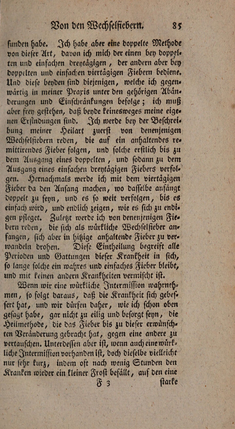 Von den Wechſelſiebern. ae funden habe. Ich habe aber eine doppelte Methode von dieſer Art, davon ich mich der einen bey doppel⸗ ten und einfachen dreytaͤgigen, „ der andern aber bey doppelten und einfachen viertaͤgigen Fiebern bediene. Und dieſe beyden find diejenigen, welche ich gegen. waͤrtig in meiner Praxis unter den gehoͤrigen Abaͤn⸗ derungen und Einſchraͤnkungen befolge; ich muß aber frey geſtehen, daß beyde keinesweges meine eige⸗ nen Erfindungen ſind. Ich werde bey der Beſchrei⸗ bung meiner Heilart zuerſt von denenjenigen Wechſelfiebern reden, die auf ein anhaltendes re⸗ mittirendes Fieber folgen, und ſolche erſtlich bis zu dem Ausgang eines doppelten, und ſodann zu dem Ausgang eines einfachen dreytaͤgigen Fiebers verfol⸗ gen. Hernachmals werde ich mit dem viertaͤgigen Fieber da den Anſang machen, wo daſſelbe anfaͤngt doppelt zu ſeyn, und es fo weit verfolgen, bis es einfach wird, und endlich zeigen, wie es ſich zu endi⸗ gen pfleget. „Zuletzt werde ich von denenjenigen Fie⸗ bern reden, die ſich als wuͤrkliche Wechſelfieber ane fangen, ſich aber in hitzige anhaltende Fieber zu ver wandeln drohen. Dieſe Eintheilung begreift alle Perioden und Gattungen dieſer Krankheit in ſich, ſo lange ſolche ein wahres und einfaches Fieber bleibt, und mit keinen andern Krankheiten vermiſcht iſt. Wenn wir eine wuͤrkliche Inter miſſion wahrneh⸗ men, fo folgt daraus, daß die Krankheit fic gebeſ⸗ ſert bat, und wir duͤrfen daher, wie ich ſchon oben geſagt habe, gar nicht zu eilig und beſorgt ſeyn, die Heilmethode, die das Fieber bis zu dieſer erwuͤnſch⸗ ten Veraͤnderung gebracht hat, gegen eine andere zu vertauſchen. Unterdeſſen aber iſt, wenn auch eine wuͤrk⸗ liche Intermiſſion vorhanden iſt, doch dieſelbe vielleicht nur ſehr kurz, indem oft nach wenig Stunden den Kranken wieder ein kleiner Froſt befaͤllt ‚ auf den eine 8 3 . ſtarke