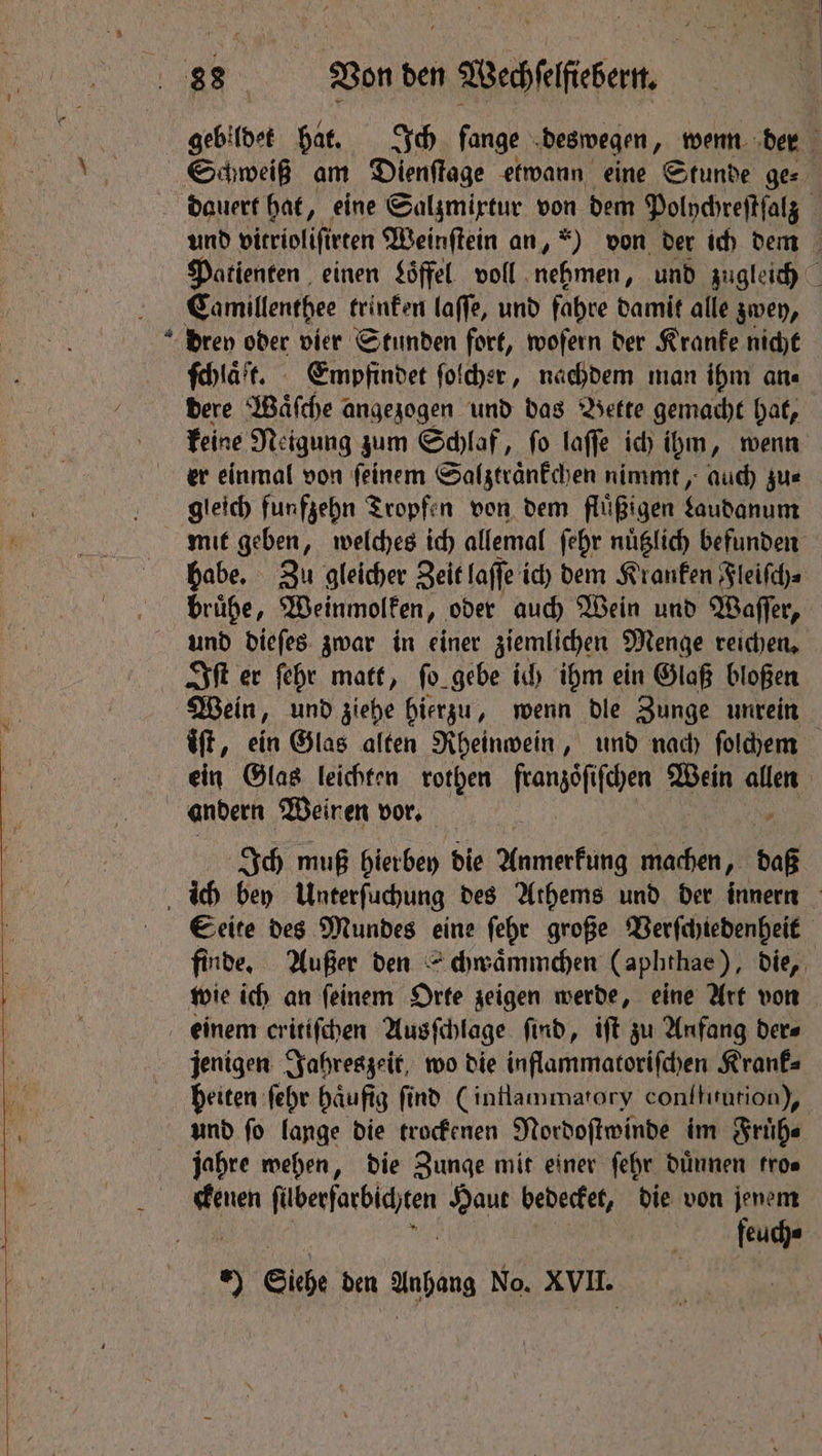 &- gebildet hat. Ich fange deswegen, wenn der dauert hat, eine Salzmixtur von dem Polychreſtſalz Patienten einen $öffel voll nehmen, und zugleich ſchlaͤtt. Empfindet ſolcher, nachdem man ihm ane dere Waͤſche < angezogen und das Bette gemacht hat, keine Neigung zum Schlaf, ſo laſſe ich ihm, wenn er einmal von ſeinem Salztraͤnkchen nimmt, auch zu⸗ gleich funfzehn Tropfen von dem fluͤßigen faudanum mit geben, welches ich allemal ſehr nuͤtzlich befunden habe. Zu gleicher Zeit laſſe ich dem Kranken Fleiſch⸗ bruͤhe, Weinmolken, oder auch Wein und Waſſer, und dieſes zwar in einer ziemlichen Menge reichen. Iſt er ſehr matt, ſo gebe ich ihm ein Glaß bloßen Wein, und ziehe hierzu, wenn dle Zunge unrein iſt, ein Glas alten Rheinwein, und nach ſolchem ein Glas leichten rothen franzoſiſchen Wein allen andern Weinen vor. Ich muß hierbey die Anne machen, we Seite des Mundes eine ſehr große Verſchiedenheit finde. Außer den chwaͤmmchen (aphthae), die, wie ich an ſeinem Orte zeigen werde, eine Art von jenigen Jahreszeit, wo die inflammatoriſchen Krank⸗ heiten ſehr haͤufig ſind (inflammatory conſtitution), und ſo lange die trockenen Nordoſtwinde im Fruͤh⸗ jahre wehen, die Zunge mit einer ſehr duͤnnen fros nen fi ase Haut bedecket, die von jenem feuch« 5 Siebe den Anhang No. XVII.