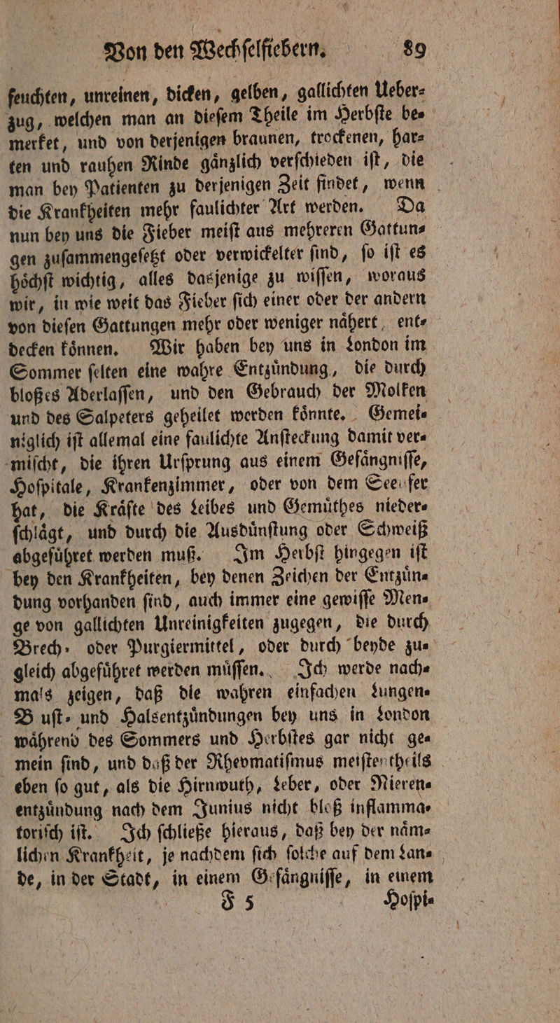 feuchten, unreinen, dicken, gelben, gallichten Ueber⸗ zug, welchen man an dieſem Theile im Herbſte be⸗ merket, und von derjenigen braunen, trockenen, har⸗ ten und rauhen Rinde gaͤnzlich verſchieden iſt, die man bey Patienten zu derjenigen Zeit findet, wenn die Krankheiten mehr faulichter Art werden. Da nun bey uns die Fieber meiſt aus mehreren Gattun⸗ gen zuſammengeſetzt oder verwickelter ſind, ſo iſt es hoͤchſt wichtig, alles dasjenige zu wiſſen, woraus wir, in wie weit das Fieber ſich einer oder der andern von dieſen Gattungen mehr oder weniger naͤhert ente decken koͤnnen. Wir haben bey uns in London im Sommer ſelten eine wahre Entzuͤndung, die durch bloßes Aderlaſſen, und den Gebrauch der Molken und des Salpeters geheilet werden koͤnnte. Gemei⸗ niglich iſt allemal eine faulichte Anſteckung damit ver⸗ miſcht, die ihren Urſprung aus einem Gefaͤngniſſe, Hoſpitale, Krankenzimmer, oder von dem Seen fer hat, die Kräfte des Leibes und Gemuͤthes nieder⸗ ſchlaͤgt, und durch die Ausdünftung oder Schweiß abgefuͤhret werden muß. Im Herbſt hingegen iſt bey den Krankheiten, bey denen Zeichen der Entzuͤn⸗ dung vorhanden find, auch immer eine gewiſſe Mens ge von gallichten Unreinigfeiten zugegen, die durch Brech oder Purgiermittel, oder durch beyde zu⸗ gleich abgefuͤhret werden muͤſſen. Ich werde nach⸗ mals zeigen, daß die wahren einfachen Jungen» Buſt⸗ und Halsentzuͤndungen bey uns in London waͤhrend des Sommers und Herbſtes gar nicht ge⸗ mein find, und daß der Rhevmatiſmus meiſten theils eben fo gut, als die Hirnwuth, Leber, oder Rieren⸗ entzuͤndung nach dem Junius nicht bloß inflamma⸗ toriſch iſt. Ich ſchließe hieraus, daß bey der naͤm⸗ lichen Krankheit, je nachdem ſich ſolche auf dem Lan⸗ de, in der Stadt, in einem Grfängniffe, in einem | 5 Hoſpi⸗