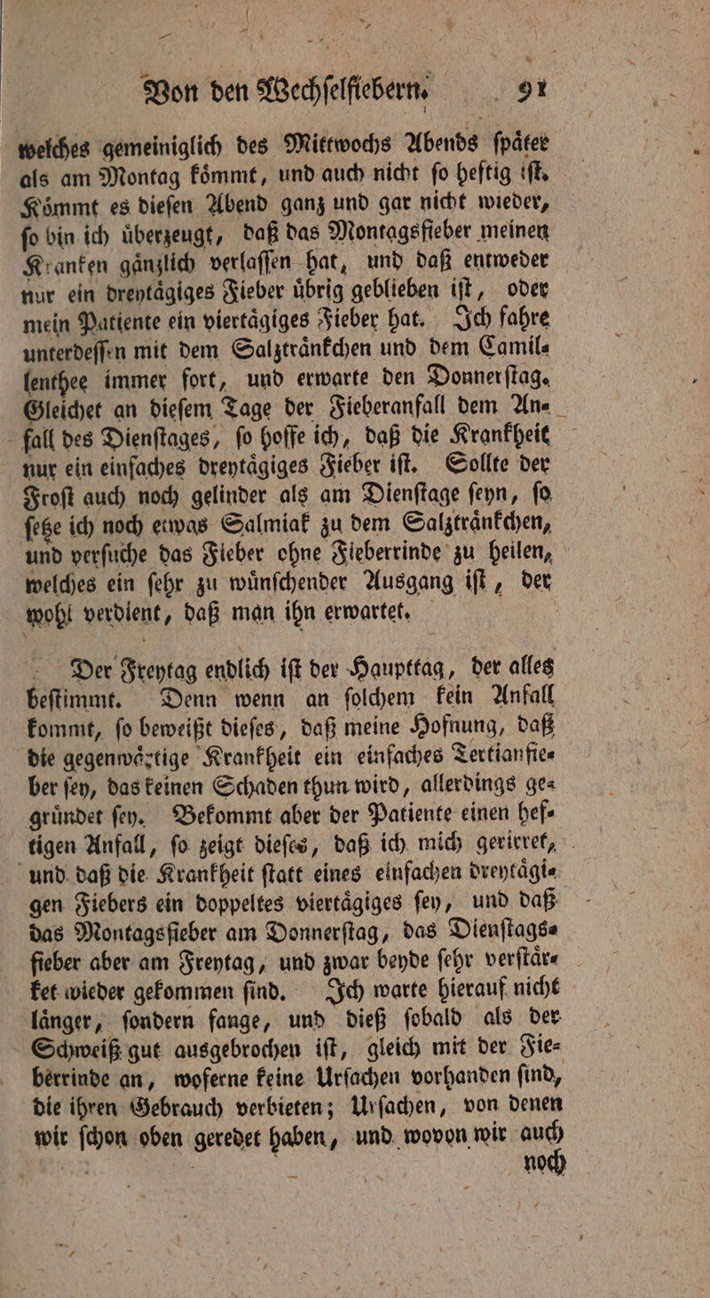 { } * — Von den Wechſelftebern. 5 91 welches gemeiniglich des Mittwochs Abends fparee als am Montag koͤmmt, und auch nicht fo heftig iff Koͤmmt es dieſen Abend ganz und gar nicht wieder, fo bin ich überzeugt, daß das Montagsfieber meinen Kranken gänzlich verlaſſen hat, und daß entweder nur ein dreytaͤgiges Fieber übrig geblieben iſt, oder mein Patiente ein viertägiges Fieber hat. Ich fahre unterdeſſen mit dem Salztraͤnkchen und dem Camil⸗ lenthee immer fort, und erwarte den Donnerſtag. Gleichet an dieſem Tage der Fieberanfall dem An⸗ fall des Dienftages, fo Hoffe ich, daß die Krankheit nur ein einfaches dreytaͤgiges Fieber iſt. Sollte der Froſt auch noch gelinder als am Dienftage ſeyn, ſo ſetze ich noch etwas Salmiak zu dem Salztraͤnkchen, und verſuche das Fieber ohne Fieberrinde zu heilen, welches ein ſehr zu wuͤnſchender Ausgang iſt, der wohl verdient, daß man ihn erwartet. Der Freytag endlich iſt der Haupttag, der alles beſtimmt. Denn wenn an ſolchem kein Anfall kommt, ſo beweißt dieſes, daß meine Hofnung, daß die gegenwaͤrtige Krankheit ein einfaches Tertianfie⸗ ber ſey, das keinen Schaden thun wird, allerdings ge⸗ gruͤndet fey. Bekommt aber der Patiente einen hef⸗ tigen Anfall, ſo zeigt dieſes, daß ich mich gerirret, und daß die Krankheit ſtatt eines einfachen dreytaͤgi⸗ gen Fiebers ein doppeltes viertaͤgiges ſey, und daß das Montagsſieber am Donnerſtag, das Dienſtags⸗ fieber aber am Freytag, und zwar bende ſehr verſtaͤr⸗ ket wieder gekommen ſind. Ich warte hierauf nicht laͤnger, ſondern fange, und dieß ſobald als der Schweiß gut ausgebrochen iſt, gleich mit der Fie⸗ berrinde an, woferne keine Urſachen vorhanden find, die ihren Gebrauch verbieten; Urſachen, von denen wir ſchon oben geredet haben, und wovon wir “sd ON noch