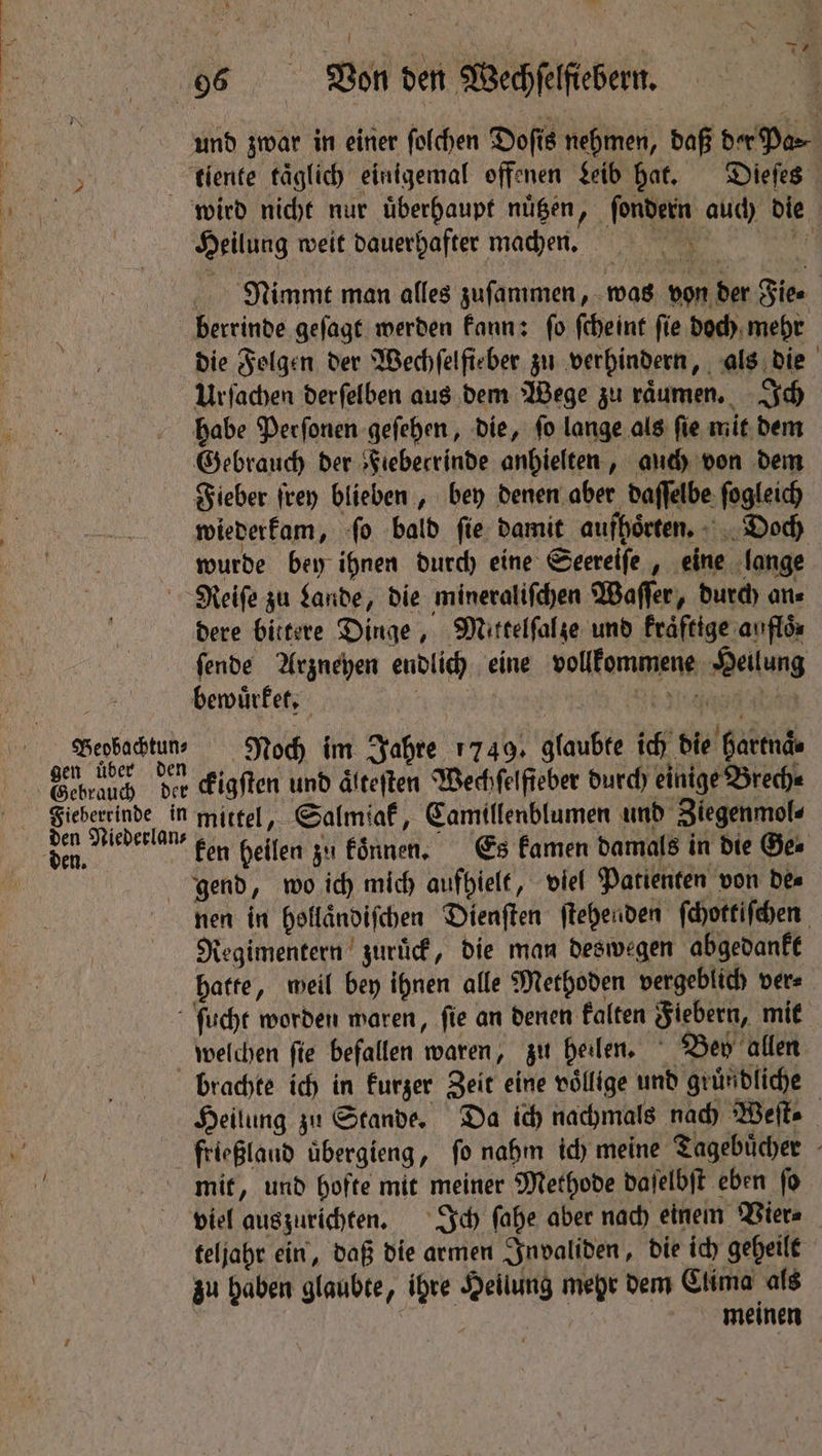 Heilung weit dauerhafter machen. Nimmt man alles zuſammen, was von der Fie⸗ | die Folgen der Wechſelfieber zu verhindern, als die Urfachen derſelben aus dem Wege zu raͤumen. Ich habe Perſonen geſehen, die, ſo lange als ſie mit dem Gebrauch der Fiebecrinde anhielten, auch von dem Fieber ſrey blieben, bey denen aber daſſelbe ſogleich wiederkam, ſo bald ſie damit aufhoͤrten. Doch wurde bey ihnen durch eine Seereiſe, eine lange Beobachtun⸗ gen uͤber den dere bittere Dinge, Mittelſal ze und kraͤftige auflös ſende Arzneyen endlich eine vollkommene Heilung bewuͤrket. | Tee eee Noch im Jahre 1749. glaubte ich die Hartnde ckigſten und älteften Wechſelfieber durch einige Brech⸗ den Niederlan⸗ ken heilen zu koͤnnen. Es kamen damals in die Ge⸗ nen in hollaͤndiſchen Dienſten ſtehenden ſchottiſchen Regimentern zuruͤck, die man deswegen abgedankt hatte, weil bey ihnen alle Methoden vergeblich ver⸗ welchen ſie befallen waren, zu heilen. Bey allen brachte ich in kurzer Zeit eine völlige und gründliche Heilung zu Stande. Da ich nachmals nach Weite mit, und hofte mit meiner Methode daſelbſt eben ſo viel auszurichten. Ich ſahe aber nach einem Vier⸗ teljahr ein, daß die armen Invaliden, die ich geheilt zu haben glaubte, ihre Heilung mehr dem Clima als | meinen