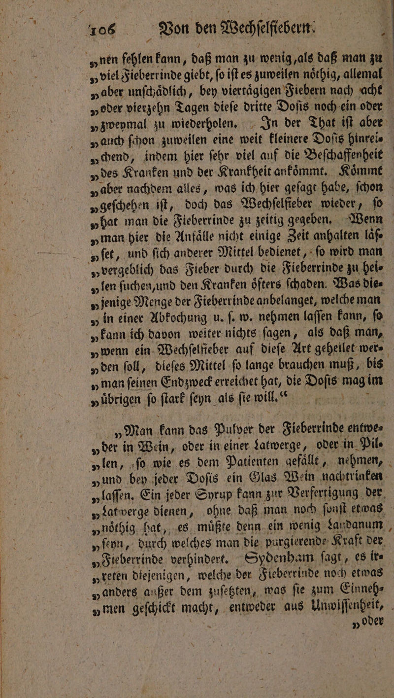 „nen fehlen kann, daß man zu wenig, als daß man zu „aber unſchaͤdlich, bey viertaͤgigen Fiebern nach acht „geſchehen iff, doch das Wechfelfieber wieder, fo „man hier die Anfälle nicht einige Zeit anhalten läß⸗ u ſet, und fic) anderer Mittel bedienet, fo wird man „vergeblich das Fieber durch die Fieberrinde zu hei⸗ „fen ſuchen, und den Kranken öfters ſchaden. Was dies „jenige Menge der Fieberrinde anbelanget, welche man „ in einer Abkochung u. fe w. nehmen laſſen kann, fo „kann ich davon weiter nichts ſagen, als daß man, „ den ſoll, dleſes Mittel fo lange brauchen muß, bis „übrigen fo ſtark ſeyn als ſie will.“ „Man kann das Pulver der Fieberrinde entwe⸗ „der in Wein, oder in einer Latwerge, oder in. Pile „ten, ſo wie es dem Patienten gefaͤllt, nehmen, „und bey jeder Doſis ein Glas Wein nachtrinken „laſſen. Ein jeder Syrup kann zur Verfertigung der »noͤthig bat, es müßte denn ein wenig Laudanum „ſeyn, durch welches man die purgierende Kraft der „Fieberrinde verhindert. Sydenham fagt, es tts „teten diejenigen, welche der Fleberrinde noch etwas „anders außer dem zuſetzten, was fie zum Einneh⸗ „oder #: