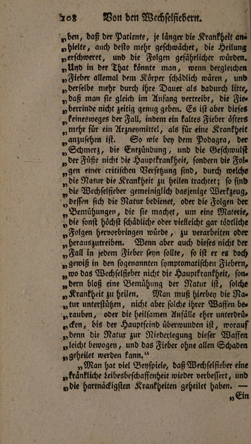 p ben, daß der Patiente, je länger die Krankheit“ ans | „ hielte, auch deſto mehr geſchwaͤchet, die Heilung verſchweret, und die Folgen gefaͤhrlicher wuͤrden. „Uno in der That koͤnnte man, wenn dergleichen „ Fieber allemal dem Koͤrper ſchaͤdlich waren, und u derſelbe mehr durch ihre Dauer als dadurch litte, v daß man fie gleich im Anfang vertreibt, die Fie⸗ y berrinde nicht zeitig genug geben. Es iſt aber dieſes a v keinesweges der Fall, indem ein kaltes Fieber oͤſters „mehr für ein Arzneymittel, als für eine Krankheit Hanzufehen iſt. So wie bey dem Podagra, der „Schmerz „ die Entzündung, und die Geſchwulſt „der Füße nicht die Hauptkrankheit, ſondern die Fol⸗ „gen einer critiſchen Verſetzung ſind, durch welche „die Natur die Krankheit zu heilen trachtet; ſo ſind pile Wechſelfieber gemeiniglich dasjenige Werkzeug, „ deſſen ſich die Natur bedienet, oder die Folgen der „ Bemuhungen; die ſie machet „um eine Materie, die ſonſt hoͤchſt ſchaͤdliche oder vielleicht gar toͤdtliche „ Folgen hervorbringen wuͤrde, zu verarbeiten oder v berauszutreiben. Wenn aber auch dieſes nicht der „ Fall in jedem Fieber ſeyn ſollte, fo iſt er es doch „gewiß in den ſogenannten ſymptomatiſchen Fiebern, wo das Wechſelſteber nicht die Hauptkrankheit, ſon⸗ „ dern bloß eine Bemühung der Natur iſt, ſolche fe „Krankheit zu heilen. Man muß hierbey die Na⸗ „tur unterſtuͤtzen, nicht aber ſolche ihrer Waffen bes „ tauben, oder die heilſamen Anfälle eher unterdruͤ⸗ wen, bis der Hauptfeind uͤberwunden iſt, worauf „denn die Natur zur Niederlegung dieſer Waffen „leicht bewogen, und das Fieber ohne allen Schaden „geheile werden kann.“ „Man hat viel Beyſpiele, daß Wechſelſieber bine a kraͤnkliche Leibesbeſchaffenheit wieder verbeffert, und bie hartnaͤckigſten Krankheiten gehellet haben. — 8 | y Ein