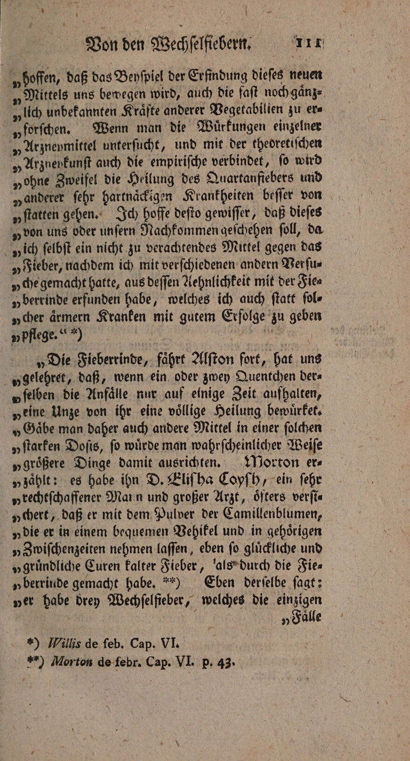 te. N ; 15 | age | Von den Wechſelfiebern. 1117 „hoffen, daß das Beyſpiel der Erfindung dieſes neuen „Mittels uns bewegen wird, auch die faſt noch gaͤnz⸗ v lich unbekannten Kräfte anderer Vegetabilien zu ers „forſchen. Wenn man die Wuͤrkungen einzelner „ Arzneymittel unterſucht, und mit der thedretiſchen „ UrgnenEunft auch die empiriſche verbindet, fo wird „ohne Zweifel die Heilung des Quartanfiebers und „anderer ſehr hartnaͤckigen Krankheiten beſſer von „ftatten gehen. Ich hoffe deſto gewiſſer, daß dieſes „von uns oder unſern Nachkommen geſchehen fol, da v ich ſelbſt ein nicht zu verachtendes Mittel gegen das „ Fieber, nachdem ich mit verſchiedenen andern Verſu⸗ y che gemacht hatte, aus deſſen Aehnlichkeit mit der Fie⸗ „berrinde erfunden habe, welches ich auch ſtatt fol» „cher ärmern Kranken mit gutem Erfolge zu geben u pflege. *) stew N oe „Die Fieberrinde, fährt Alſton fort, hat uns „ gelehret, daß, wenn ein oder zwey Quentchen ders o ſelben die Anfälle nur auf einige Zeit aufhalten, „eine Unze von ihr eine völlige Heilung bewuͤrket. „Gaͤbe man daher auch andere Mittel in einer ſolchen „Itarfen Doſis, fo würde man wahrſcheinlicher Weiſe „größere Dinge damit ausrichten. Morton ers „zaͤhlt: es habe ihn D. Eliſ ha Coyſh, ein ſehr „ rechtſchaffener Mann und großer Arzt, öfters verfi« „chert, daß er mit dem Pulver der Camillenblumen, y die er in einem bequemen Vehikel und in gehörigen „ Zwiſchenzeiten nehmen laſſen, eben fo glückliche und „gründliche Euren kalter Fieber, als durch die Fie⸗ „ berrinde gemacht habe.) Eben derſelbe ſagt: ver habe drey Wechſelſieber, welches die einzigen x Me „Sale *) Willis de feb, Cap. VI. 1