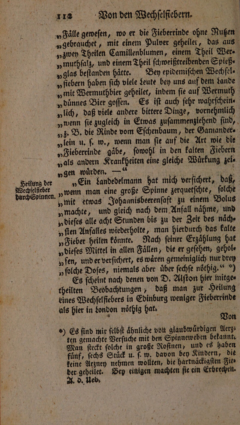 „fiebern haben ſich viele Seute bey uns auf dem Lande Heilung der durch Spinnen. „dünnes Bier goſſen. Es iſt auch ſehr wahrfcheitte „lich, daß viele andere bittere Dinge, vornehmlich „wenn fie zugleich in Etwas gufammengiehend ſind, U „Fieberrinde gaͤbe, ſowohl in den kalten Fiebern „gen würden. —“ „wenn man eine große Spinne zerquetſchte, ſolche „mit etwas Johannisbeerenſaft zu einem Bolus „machte, und gleich nach dem Anfall naͤhme, und u dieſes alle acht Stunden bis zu der Zeit des naͤch⸗ zen „Fieber heilen koͤnnte. Nach ſeiner Erzaͤhlung hat „ dieſes Mittel in allen Faͤllen, die er geſehen, gehol⸗ „fen, und er verſichert, es waͤren gemeiniglich nur drey y ſolche Doſes, niemals aber über ſechſe noͤthig. *) Es ſcheint nach denen von D. Alſton hier mitge⸗ eines Wechſelſiebers in Edin burg weniger Fieberrinde ten gemachte Verſuche mit den Spinneweben bekannt. fünf, ſechs Stuͤck u. f. w. davon bey Kindern, die keine Arzney nehmen wollten, die hartnaͤckigſten Fie⸗ ge it Bey einigen machten fie ein Erbrechen. ° d. e 85