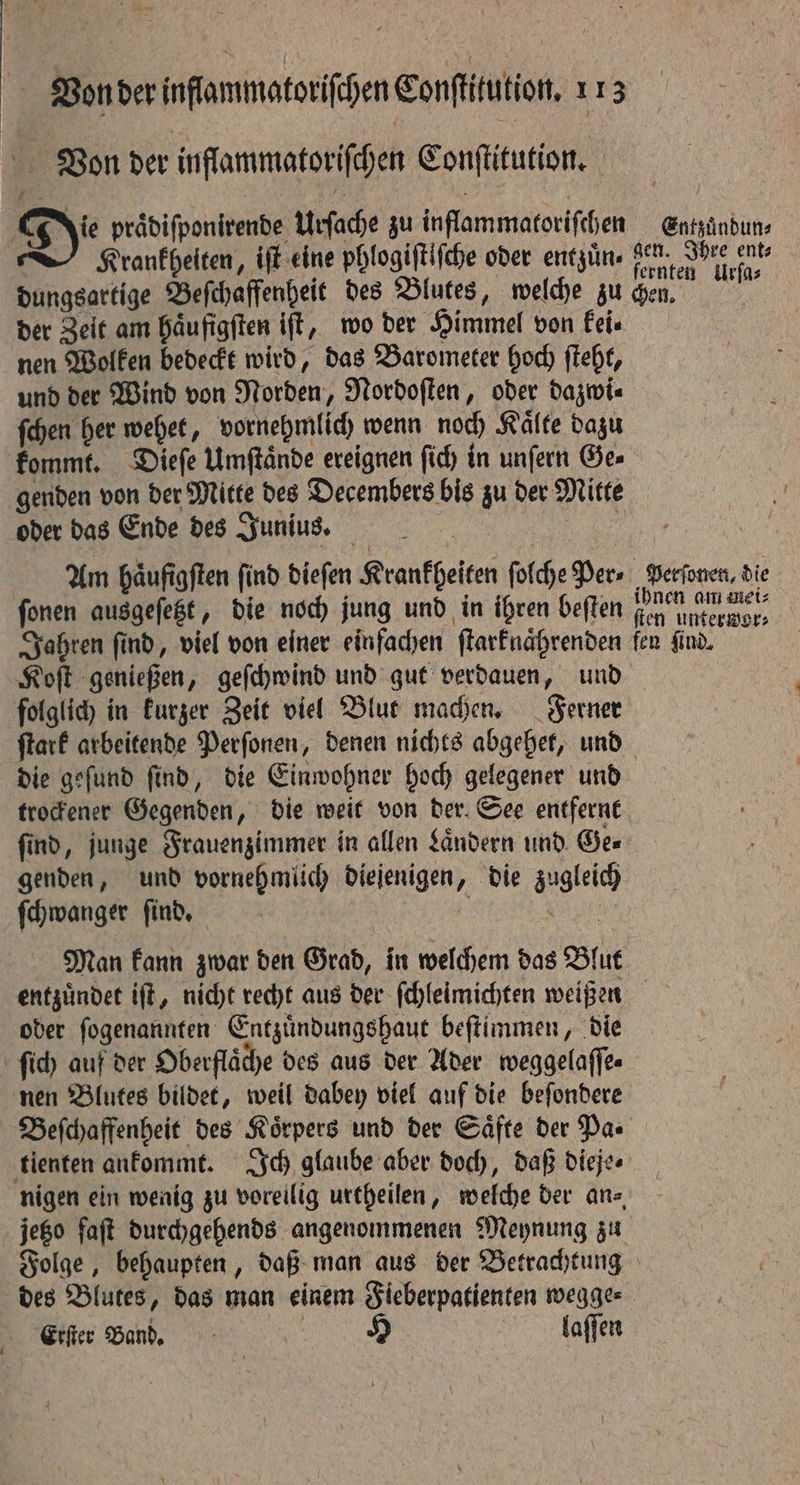 ( Bon der inflammatorifchen Conſtitution. Die praͤdiſponirende Urſache zu inflammatoriſchen Entzuͤndun⸗ Krankheiten, iff eine phlogiſtiſche oder entzuͤn⸗ e e dungsartige Beſchaffenheit des Blutes, welche zu chen. der Zeit am haͤufigſten ift, wo der Himmel von kei⸗ nen Wolken bedeckt wird, das Barometer hoch ſteht, und der Wind von Norden, Nordoſten, oder dazwi⸗ ſchen her wehet, vornehmlich wenn noch Kälte dazu genden von der Mitte des Decembers bis zu der Mitte oder das Ende des Junius. | Am haͤufigſten find dieſen Krankheiten ſolche Per» Perſonen, die ſonen ausgeſetzt, die noch jung und in ihren beſten ee Jahren find, viel von einer einfachen ſtarknaͤhrenden fen find. Koſt genießen, geſchwind und gut verdauen, und folglich in kurzer Zeit viel Blut machen. Ferner ſtark arbeitende Perſonen, denen nichts abgehet, und die geſund ſind, die Einwohner hoch gelegener und trockener Gegenden, die weit von der. See entfernt find, junge Frauenzimmer in allen Landern und Gee genden, und vornehmlich diejenigen, die zugleich ſchwanger ſind. | | N Man kann zwar den Grad, in welchem das Blut entzuͤndet iſt, nicht recht aus der ſchleimichten weißen oder ſogenannten Entzuͤndungshaut beſtimmen, die ſich auf der Oberflaͤche des aus der Ader weggelaſſe⸗ nen Blutes bildet, weil dabey viel auf die beſondere Beſchaffenheit des Körpers und der Säfte der Pas tienten ankommt. Ich glaube aber doch, daß dieje⸗ nigen ein wenig zu voreilig urtheilen, welche der an⸗ jego faſt durchgehends angenommenen Meynung zu Folge, behaupten, daß man aus der Betrachtung des Blutes, das man einem Fieberpatienten wegge⸗ Etſter Band. | H laſſen
