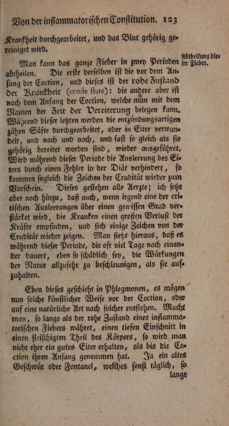 Man kann das ganze Fieber in zwey Perioden fang der Coction, und dieſes iff der rohe Zuſtand der Krankheit (crude ſtate): die andere aber iſt nach dem Anfang der Coction, welche man mit dem oa der Zeit der Vereiterung belegen kann. Waͤhrend dieſer letzten werden die entzuͤndungsartigen zaͤhen Saͤfte durchgearbeitet, oder in Eiter verwan⸗ Wird während dieſer Periode die Ausleerung des Eis ters durch einen Fehler in der Diaͤt verhindert, ſo kommen ſogleich die Zeichen der Cruditaͤt wieder zum tiſchen Ausleerungen über einen gewiſſen Grad ver Kräfte empfinden, und ſich einige Zeichen von der Cruditaͤt wieder zeigen. Man ſieht hieraus, daß es waͤhrend dieſer Periode, die oft viel Tage nach einan⸗ der dauert, eben ſo ſchaͤdlich ſey, die Wuͤrkungen der Natur allzuſehr zu beſchleunigen, als ſie auf⸗ 2 toriſchen Fiebers waͤhret, einen tiefen Einſchnitt in nicht eher ein gutes Eiter erhalten, als bis die Cos ction ihren Anfang genommen hat. Ja ein altes
