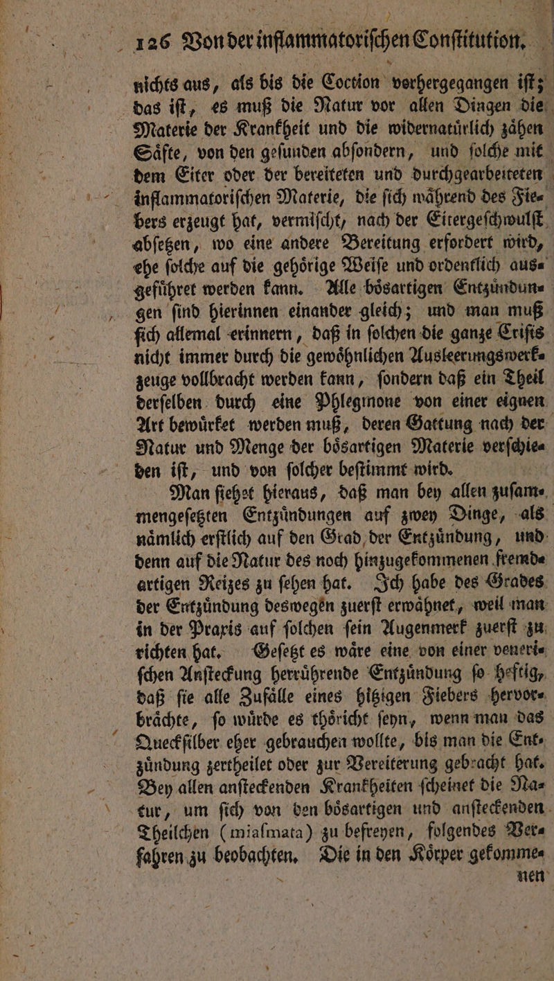 N g N f ehe ſolche auf die gehoͤrige Weiſe und ordentlich aus⸗ gefuͤhret werden kann. Alle boͤsartigen Entzuͤndun⸗ gen ſind hierinnen einander gleich; und man muß ſich allemal erinnern, daß in ſolchen die ganze Criſis nicht immer durch die gewoͤhnlichen Ausleerungswerk⸗ zeuge vollbracht werden kann, ſondern daß ein Theil derſelben durch eine Phlegmone von einer eignen Art bewuͤrket werden muß, deren Gattung nach der Natur und Menge der boͤsartigen Materie verſchie⸗ mengeſetzten Entzuͤndungen auf zwey Dinge, als naͤmlich erſtlich auf den Grad der Entzuͤndung, und denn auf die Natur des noch hinzugekommenen fremd⸗ artigen Reizes zu ſehen hat. Ich habe des Grades der Entzuͤndung deswegen zuerſt erwaͤhnet, weil man in der Praxis auf ſolchen ſein Augenmerk zuerſt zu richten hat. Geſetzt es ware eine von einer veneri⸗ ſchen Anſteckung herruͤhrende Entzuͤndung ſo heftig, daß ſie alle Zufaͤlle eines hitzigen Fiebers hervor⸗ braͤchte, ſo wuͤrde es thoͤricht ſeyn, wenn man das Queckſilber eher gebrauchen wollte, bis man die Ent zuͤndung zertheilet oder zur Vereiterung gebracht hat. Bey allen anſteckenden Krankheiten ſcheinet die Na⸗ tur, um ſich von den bösartigen und anſteckenden Theilchen (miafmata) zu befreyen, folgendes Wera fahren zu beobachten. Die in den Körper gekomme⸗