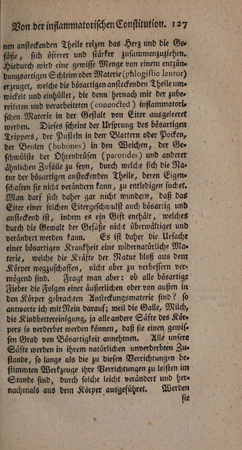 nen anſteckenden Theile reizen das Herz und die Gee fäße, ſich oͤfterer und ſtaͤrker zuſammenzuziehen. dungsartigen Schleim oder Materie (phlogiſtio lentor) erzeuget, welche die bösartigen anſteckenden Theile ume wickelt und einhuͤllet, die denn hernach mit der zube⸗ reiteten und verarbeiteten (concocted) inflammatori⸗ ſchen Materie in der Geſtalt von Eiter ausgeleeret werden. Dieſes ſcheint der Urſprung des boͤsartigen Trippers, der Puſteln in den Blattern oder Pocken, der Beulen (bubones) in den Weichen, der Ge⸗ ſchwülſte der Ohrendruͤſen (parotides) und anderen ähnlichen Zufälle zu ſeyn, durch welche ſich die Na⸗ tur der boͤsartigen anſteckenden Theile, deren Eigen⸗ ſchaften fie nicht verändern kann, zu entledigen ſuchet. Man darf ſich daher gar nicht wundern, daß das Eiter einer ſolchen Eitergeſchwulſt auch boͤsartig und anſteckend iſt, indem es ein Gift enthaͤlt, welches durch die Gewalt der Gefaͤße nicht uͤberwaͤltiget und verandert werden kann. Es iſt daher die Urſache einer boͤsartigen Krankheit eine widernatuͤrliche Ma⸗ terie, welche die Kraͤfte der Natur bloß aus dem Koͤrper wegzuſchaffen, nicht aber zu verbeſſern ver⸗ moͤgend ſind. Fragt man aber: ob alle boͤsartige Fieber die Folgen einer aͤußerlichen oder von außen in den Koͤrper gebrachten Anſteckungsmaterie ſind? ſo antworte ich mit Mein darauf; weil die Galle, Milch, die Kindbettereinigung, ja alle andere Säfte des Kors pers fo verderbet werden koͤnnen, daß fie einen gewiſ⸗ fen Grad von Boͤsartigkeit annehmen. Alle unſere Säfte werden in ihrem natürlichen unverderbten Zu⸗ ſtande, ſo lange als die zu dieſen Verrichtungen be⸗ ſtimmten Werkzeuge ihre Verrichtungen zu leiſten im Stande ſind, durch ſolche leicht veraͤndert und her⸗ nachmals aus dem Körper ausgefuͤhret. pak | | fie %