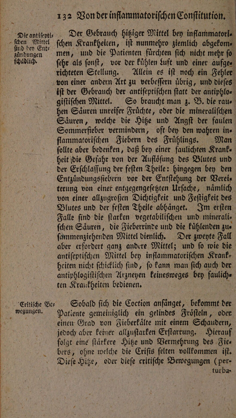 phen Mittel find bey Ent⸗ zuͤndungen Der Gebrauch hitziger Mittel bey inflammatorl. ſchen Krankheiten, iſt nunmehro ziemlich abgekom⸗ men, und die Patienten fuͤrchten ſich nicht mehr ſo ſehr als ſonſt, vor der kuͤhlen Luft und einer aufge⸗ iſt der Gebrauch der antiſeptiſchen ſtatt der antiphlo⸗ giſtiſchen Mittel. So braucht man z. B. die rate hen Saͤuren unreifer Fruͤchte, oder die mineraliſchen Sommerfieber vermindern, oft bey den wahren ine flammatoriſchen Fiebern des Fruͤhlings. Man ſollte aber bedenken, daß bey einer faulichten Kranke der Erſchlaffung der feſten Theile: hingegen bey den Entzuͤndungsfiebern vor der Entſtehung der Verei⸗ terung von einer entgegengeſetzten Urſache, naͤmlich von einer allzugroßen Dichtigkeit und Feſtigkeit des Blutes und der feſten Theile abhaͤnget. Im erſten Falle ſind die ſtarken vegetabiliſchen und minerali⸗ ſchen Säuren, die Fieberrinde und die kuͤhlenden zus fammengiehenden Mittel dienlich. Der zweyte Fall aber erfordert ganz andere Mittel; und ſo wie die antiſeptiſchen Mittel bey inflammatoriſchen Krank⸗ heiten nicht ſchicklich ſind, ſo kann man ſich auch der Sobald ſi ih die Coction anfaͤnget, bekonunt de der Patiente gemeiniglich ein gelindes Froͤſteln, oder jedoch aber keiner allzuſtarken Erſtarrung. Hierauf folgt eine ſtaͤtkere Hitze und Vermehrung des Fie⸗ bers, ohne welche die Criſis ſelten vollkommen iſt. tur ba ·