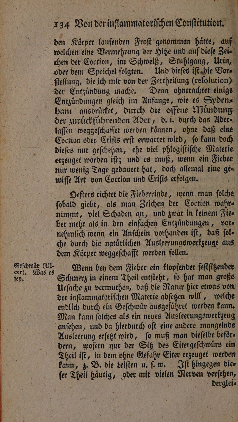 4 Bee if | rs An ce ~~ f ** TA | u | 134 Von der inſſammatoriſchen Conſtitution. H den Körper laufenden Froſt genommen hatte, auf welchen eine Vermehrung der Hitze und auf dieſe Zei⸗ chen der Coction, im Schweiß, Stuhlgang, Urin, oder dem Speichel folgten. Und dieſes iſt die Vor⸗ ſtellung, die ich mir von der Zertheilung (reſolution) der Entzündung mache. Denn ohnerachtet einige Entzuͤndungen gleich im Anfange, wie es Syden⸗ ham ausdrücket, durch die offene Muͤndung der zuruͤckfuhrenden Ader, d. i. durch das Ader⸗ laſſen weggeſchaffet werden koͤnnen, ohne daß eine Coction oder Criſis erſt erwartet wird, fo kann doch dieſes nur geſchehen, ehe viel phlogiſtiſche Materie erzeuget worden iſt; und es muß, wenn ein Fieber nur wenig Tage gedauert hat, doch allemal eine ge⸗ wiſſe Art von Coction und Criſis erfolgen, Hieſters richtet die Fieberrinde, wenn man ſolche ſobald giebt, als man Zeichen der Coction wahr⸗ nimmt, viel Schaden an, und zwar in keinem Fie⸗ ber mehr als in den einfachen Entzuͤndungen, vor⸗ nehmlich wenn ein Anſchein vorhanden iſt, daß ſol⸗ che durch die natürlichen Ausleerungswerkzeuge aus . dem Körper weggeſchafft werden ſollen. | e Wenn bey dem Fieber ein klopfender feſtſitzender fe. Schmerz in einem Theil entſteht, fo hat man große | Urſache zu vermuthen, daß die Natur hier etwas von be der inflammatoriſchen Materie eee will, welche endlich durch ein Geſchwuͤr ausgefuͤhret werden kann. Man kann ſolches als ein neues Ausleerungswerkzeug anſehen, und da hierdurch oft eine andere mangelnde Ausleerung erſetzt wird, ſo muß man dieſelbe befoͤr⸗ dern, wofern nur der Sitz des Eitergeſchwuͤrs ein Theil iſt, in dem ohne Gefahr Eiter erzeuget werden kann, z. B. die Leiſten u. few. Iſt hingegen dies ſer Theil haͤutig, oder mit vielen Nerven verſehen, } derglei⸗