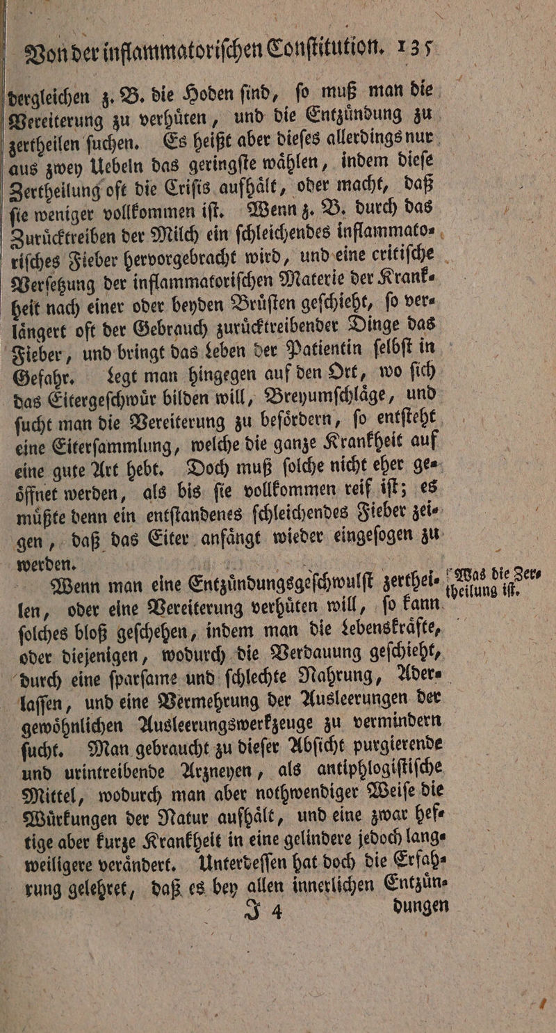 dergleichen z. B. die Hoden find, fo muß man die Pereiterung zu verhuͤten, und die Entzündung zu zertheilen ſuchen. Es heißt aber dieſes allerdings nun aus zwey Uebeln das geringſte waͤhlen, indem dieſe Zertheilung oft die Criſis aufhaͤlt, oder macht, daß ſie weniger vollkommen iſt. Wenn z. B. durch das | Zuruͤcktreiben der Milch ein ſchleichendes inflammato⸗ riſches Fieber hervorgebracht wird, und eine critiſche Verſetzung der inflammatoriſchen Materie der Krank⸗ heit nach einer oder beyden Bruͤſten geſchieht, ſo ver⸗ längere oft der Gebrauch zuruͤcktreibender Dinge das Fieber, und bringt das Leben der Patientin ſelbſt in Gefahr. Legt man hingegen auf den Ort, wo ſich das Eitergeſchwür bilden will, Breyumſchlaͤge, und ſucht man die Vereiterung zu befördern, fo entſteht [4 eine Eiterſammlung, welche die ganze Krankheit auf eine gute Art hebt. Doch muß ſolche nicht eher ge⸗ oͤffnet werden, als bis ſie vollkommen reif iſt; es muͤßte denn ein entſtandenes ſchleichendes Fieber zei⸗ gen, daß das Eiter anfaͤngt wieder eingeſogen zu werden. Ne TY oe = a Wenn man eine Entzuͤndungsgeſchwulſt zerthei⸗ Wi ie ae fen, oder eine Wereiterung verhüten will, fo Tan a ſolches bloß geſchehen, indem man die Lebenskraͤfte, he oder diejenigen, wodurch die Verdauung geſchieht, durch eine ſparſame und ſchlechte Nahrung, Ader⸗ laſſen, und eine Vermehrung der Ausleerungen der gewoͤhnlichen Ausleerungswerkzeuge zu vermindern ſucht. Man gebraucht zu dieſer Abſicht purgierende und urintreibende Arzneyen, als antiphlogiſtiſche Mittel, wodurch man aber nothwendiger Weiſe die Wauͤrkungen der Natur auſhaͤlt, und eine zwar hef⸗ tige aber kurze Krankheit in eine gelindere jedoch lang⸗ weiligere verändert. Unterdeſſen hat doch die Erfah⸗ rung gelehret, daß es bey allen innerlichen Entzuͤn⸗ e dungen