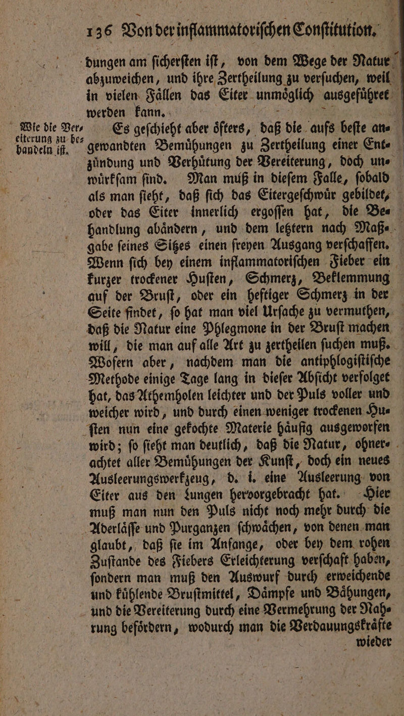 | 136 Vonder inammatorithen Conftitution, N dungen am ſicherſten iſt, von dem Wege der Natur Abzuweichen, und ihre Zertheilung zu verſuchen, weil in vielen Faͤllen das Eiter unmoͤglich ausgefuͤhret werden kann. | 5 | Bibbs ae 10 Es geſchieht aber oͤfters, daß die aufs beſte an⸗ bandeln if, * gewandten Bemühungen zu Zertheilung einer Ent⸗ „ zuͤndung und Verhütung der Vereiterung, doch une i wuͤrkſam find. Man muß in dieſem Falle, ſobald als man ſieht, daß ſich das Eitergeſchwuͤr gebildet, oder das Eiter innerlich ergoſſen hat, die Be⸗ handlung abaͤndern, und dem letztern nach Maß. gabe ſeines Sitzes einen freyen Ausgang verſchaffen. Wenn ſich bey einem inflammatoriſchen Fieber ein kurzer trockener Huſten, Schmerz, Beklemmung auf der Bruſt, oder ein heftiger Schmerz in der Seite findet, ſo hat man viel Urſache zu vermuthen, daß die Natur eine Phlegmone in der Bruſt machen will, die man auf alle Art zu zertheilen ſuchen muß. Wofern aber, nachdem man die antiphlogiſtiſche Methode einige Tage lang in dieſer Abſicht verfolget hat, das Athemholen leichter und der Puls voller und weicher wird, und durch einen weniger trockenen Hu⸗ ſten nun eine gekochte Materie haͤufig ausgeworfen - wird; fo ſieht man deutlich, daß die Natur, ohner⸗ | achtet aller Bemühungen der Kunſt, doch ein neues Ausleerungswerkzeug, d. i. eine Ausleerung von Eiter aus den Lungen hervorgebracht hat. Hier muß man nun den Puls nicht noch mehr durch die Abderlaͤſſe und Purganzen ſchwaͤchen, von denen man glaubt, daß ſie im Anfange, oder bey dem rohen Zuſtande des Fiebers Erleichterung verſchaft haben, ſondern man muß den Auswurf durch erweichende und kuͤhlende Bruſtmittel, Daͤmpfe und Baͤhungen, und die Vereiterung durch eine Vermehrung der Nah⸗ rung befördern, wodurch man die Verdauungskraͤfte N \ wieder