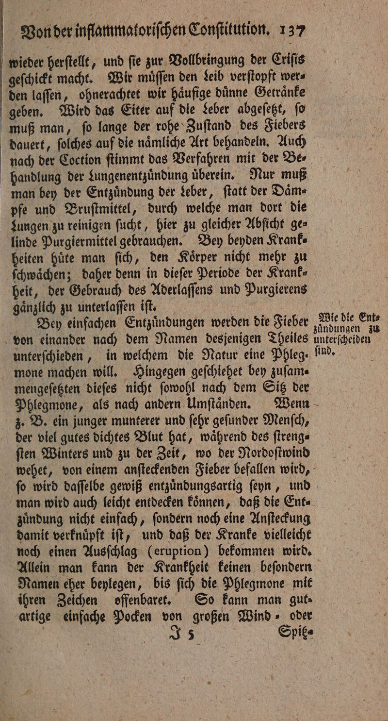 wieder herſtellt, und ſie zur Vollbringung der Criſis geben. Wird das Eiter auf die Leber abgeſetzt, ſo dauert, ſolches auf die naͤmliche Art behandeln. Auch nach der Coction ſtimmt das Verfahren mit der Be⸗ man bey der Entzuͤndung der Leber, ſtatt der Daͤm⸗ pfe und Bruſtmittel, durch welche man dort die linde Purgiermittel gebrauchen. Bey beyden Krank⸗ ſchwaͤchen; daher denn in dieſer Periode der Krank⸗ heit, der Gebrauch des Aderlaſſens und Purgierens gaͤnzlich zu unterlaſſen iſt. 1 | 2 Bey einfachen Entzündungen werden die Fieber Wie die Ents unterſchieden, in welchem die Natur eine Phleg- mone machen will. Hingegen geſchiehet bey zuſam⸗ mengeſetzten dieſes nicht ſowohl nach dem Sitz der der viel gutes dichtes Blut hat, waͤhrend des ſtreng⸗ ſten Winters und zu der Zeit, wo der Nordoſtwind zuͤndung nicht einfach, ſondern noch eine Anſteckung damit verknuͤpft iſt, und daß der Kranke vielleicht noch einen Ausſchlag (eruption) bekommen wird. Namen eher beylegen, bis ſich die Phlegmone mit ihren Zeichen offenbaret. So kann man guts artige einfache Pocken von großen Wind » oder | SJ 5 Spit⸗