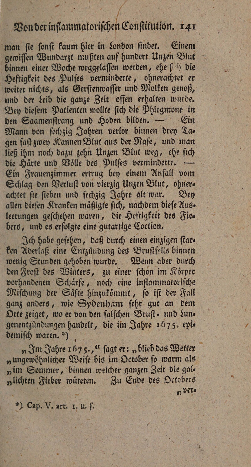 man ſie ſonſt kaum hier in London findet. Einem gewiſſen Wundarzt muß ten auf hundert Unzen Blut binnen einer Woche weggelaſſen werden, ehe fi h) die Heftigkeit des Pulſes verminderte, ohnerachtet er weiter nichts, als Gerſtenwaſſer und Molken genoß, und der Leib die ganze Zeit offen erhalten wurde. Bey dieſem Patienten wollte ſich die Phlegmone in den Saamenſtrang und Hoden bilden. — Ein Mann von ſechzig Jahren verlor binnen drey Ta⸗ gen faſt zwey Kannen Blut aus der Naſe, und man ließ ihm noch dazu zehn Unzen Blut weg, ehe ſich die Härte und Voͤlle des Pulſes verminderte. - Ein Frauenzimmer ertrug bey einem Anfall vom Schlag den Verluſt von vierzig Unzen Blut, ohner⸗ achtet fie ſieben und ſechzig Jahre alt war. Bey allen dieſen Kranken maͤßigte fic), nachdem dieſe Aus. leerungen geſchehen waren, die Heftigkeit des Site ; bers, und es erfolgte eine gutartige Coction, Ich habe geſehen, daß durch einen einzigen ſtar⸗ ken Aderlaß eine Entzuͤndung des Bruſtfells binnen wenig Stunden gehoben wurde. Wenn aber durch den Froſt des Winters, zu einer ſchon im Körper vorhandenen Schaͤrfe, noch eine inflammatoriſche Miſchung der Saͤſte hinzukoͤmmt, ſo iſt der Fall ganz anders, wie Sydenham ſehr gut an dem Orte zeiget, wo er von den falfchen Bruſt⸗ und Lun⸗ genentzuͤndungen handelt, die im Jahre 1675. epis demifch waren.) | „Im Jahre 167 5. ſagt er: „blieb das Wetter „ungewöhnlicyer Weiſe bis im October fo warm als „im Sommer, binnen welcher ganzen Zeit die gale y lichten Fieber wuͤteten. Zu Ende des Octobers f „ ver⸗ *) Cap. V. art. 1, u. f.