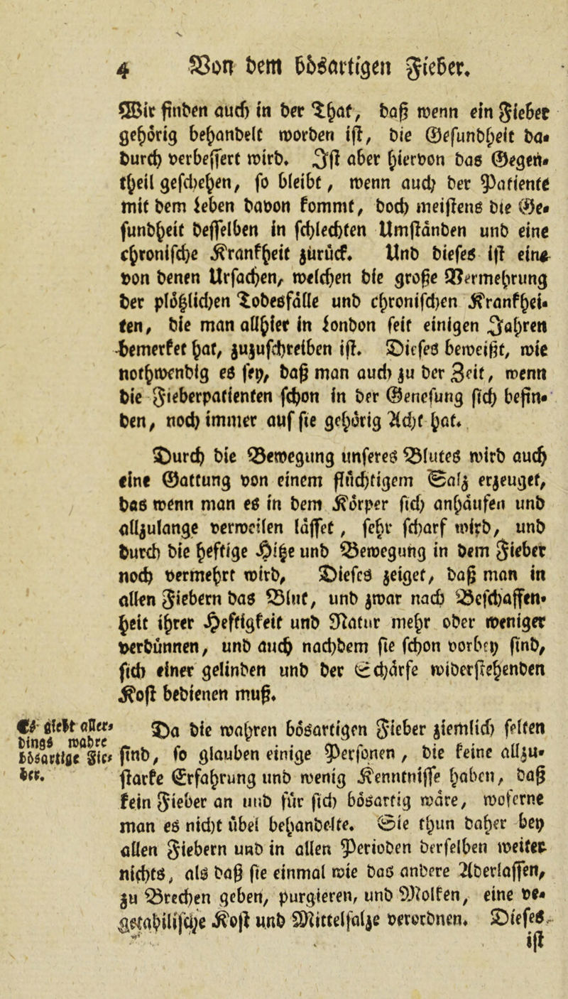 4 S3on fcem (ft&amp;rtigen $fe6et\ ®ir gtiben aud) in ber $(&gt;at, bag wenn ein $iebet gehörig bebanbelt roorben tjl, bie ®efunb()eit ba* burd) oerbegert wirb* 3(1 abet ^ierboti bos ©egeri» t(jeil gefd&gt;ehen, fo bleibt, wenn auch bet Mafien** mit bem ieben baoon fommt, bod) meijlenß bte ©e» funb^eir beflfelben in fd)led)ten Umjldnben unb eine cfcronifdje ^ranffteic jüruef* Unb biefeß i|l ein* ton benen Urfadjen, melden bie groge 2?ermebrung ber pld|lid)en Sobeöfdlle unb cf)ronifd)en .tfranfbei» fen, bie man alliier in ionbon feit einigen ^al)ren •iemerfet bat, jujufd)teiben iff, SDiefeö bewetgt, wie not^menbig eß fep, bag man aud&gt; |u ber 3df, wenn bie 3‘ieberpafienfen fdjon in ber ©enefung ftcf&gt; begn» ben, nod) immer auf ge gehörig ^td;C hat* ©urd) bie ©eroegitng unfereß 53luteß wirb auch fine ©attung t&gt;on einem gfid)tigem &lt;Safz erzeuget, baß wenn man eß in bem Körper ftd) an^aufen unb allzulange oerwdlen läget, febt fd?arf wirb, unb burch bie heftige fyify unb Bewegung in bem Riebet nod) berme^rt wirb, ©iefcß zeiget/ bag man in allen Siebern baß 231nf/ unb zwar nach 2jcfd)affen* beit ihrer Jjeftigfett unb Sftatnr mehr ober weniger fcerbünnen, unb auch naebbem ge febon borbet; ftnb, feeb einer gelinben unb ber Scfydrfe n)ibetftebenben ^o(I bebtenen mug* €f filrlt «5tt» j)a t,{c toa^ren boßartigen lieber jiertiltd) feiten fc^öttiflTsic^ jtnb/ fo glauben einige ^Perfonen, bie feine allzu» •er» flarfe (Erfahrung unb wenig ^enntnifle haben, bag fein Sieber an unb für gd) bösartig wäre, woterne man eß nid)t übel bebanbelte* Sie f^un ba^er bet) allen Siebern unb in allen ^erioben frerfelben weiter nid)tß, alß bag ge einmal wie baß anbere 2lberlaffen, Zu 23red)en geben, purgieren, unb Wolfen, eine t&gt;e« aetabili|(i;e ifo|l unb aRirteljdljf oerorbnem SDiefe*- •&amp;*' tfw