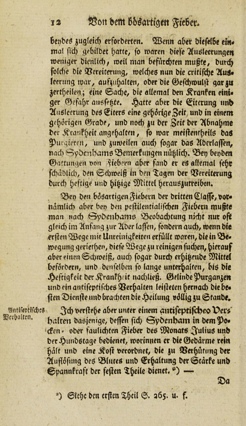 «fmftotllcftss Sßa&fliten. 12 Sßott bent 66$atf t^eit $te6et?* 6epbe$ jugleidj erforberten* $öenn aber biefelbe ein* mal ffd) gebilbet hatte, fo maren biefe Tfutfleerunqen weniger btenlid)/ mdl man befurchten mußte/ burdj folc()e bie Vereiterung, meld)e$ nun bie critifcbe 2(u$- feerung mar, aufyuhalten, ober bie ©efcbmulß garjti jertheilen; eine ©ad)e, bie allemal ben jfranfen eini- ger ©efafjr aue^te* ^üatte aber bie Eiterung unb Tfuöleerung be$ Liters eine gehörige Seif, unb in einem gehörigen ©rabe, unb nod) |u ber Seit ber Abnahme ber ^canF^eit angeh^n, fo mar meißenfbette ba$ ^purgieren, unb jumeilen aucf) fogar bas 2(berlaffen, nad> Sybcnbame Semerf ungen nu^lid)«, Vep bepben ©artungen oon fiebern aber fanb er es allemal febt fcbdblicl), ben ©cbroeiß in ben 'Sagen ber Vereiterung burd) heftige unb Mittel herauSjuffeibctn Vep ben bi$$artigen$iebern ber britfen£lafiTe,t)oc- ndmtid) aber bei) ben peßilenttalifcben fiebern mußte man nad) öyöenbmns 35eobad)tung nid)f nur oft gleid) im Anfang $ur Tiber (aßen, fonbern auch, menn bie erjleti ‘©ege mir UnreintgFeiren erfüllt maren, bie in 53e- megung gertethen, biefe 2ßege $u reinigen fud)en, hierauf aber einen ©d)meiß, aud) fogar burd) erhi|enbe SKttfei beforbern, unb benfelben fo lange unterhalten, bi$ bie •Qeftigfeit bet$ranFh:it nad)üeß* ©dinbe^urganjen unb ein anfifepfifrbeö Verhalten leiteten b^nad) bie be- flen ©ienße unb brachten bie Teilung oöUig ju ©fanbe, 3d) t>erßeb* afw unter cmem ätitifeptifcfeeo X>er* halten baojenige, beffen fid) Sybcnbam in bem Re- efen r ober faulicbten lieber be$ 9Ronat$ ^uliuö unb bet Jjunbotage bebienet, morinnen er bieSebdrme rein halt unb eine Äoß perorbnet, bie ju Verhütung ber Jiußofung be$ Slnres unb Erhaltung ber©tdrfe unb ^pannfraft ber fejlen Sbe*k bienet *) — > $>a * *) ©ttf)t ben etffcn %&eil *5>. 365. u. f.