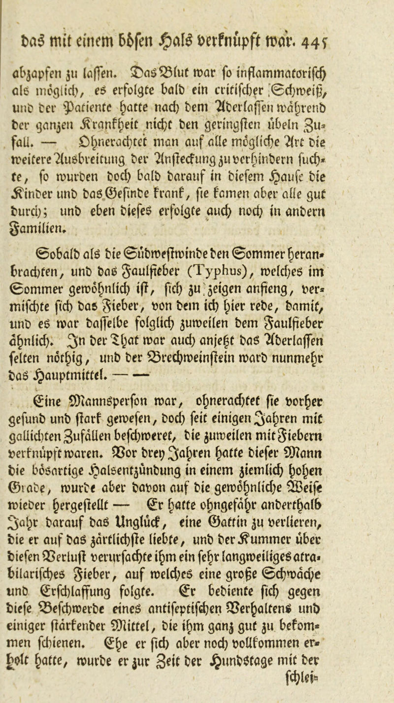 abjapfen ju (affen. 2&gt;a$2Mut mor fo mflammatorifd) ole möglich, es erfolgte bolt) ein endfeber ’©djmeif}, unb ber ^3atientc l)otte nod) bem Tlberlojfen mdfjtenb bet* ganjen Äranf()etC ntd)t ben geringflen Übeln $u* fall* — Ofjneradjteif man ouf alle mögliche 2{rt bie meifereTlusbreitung bet* Tlnfledung^umhinbern fud)* te, fo mürben bod) balb borouf in biefem £anfe bie ^inber tmb basSefinbe fronf, fie feinen ober alle gut burd); unb eben bjefeS erfolgte oud) nod) in anbern gomiltem • ©obalb als bte ©ubmejlminbe ben ©ommer fjeran* brachten, unb bas gaulfteber (Typhus), melcfyes im ©ommer gemoljnlid) iff, fid) jufeigen onfieng, rer* mifd)te fId) bos Sieber, non bein id) Ipier rebe, barmt, unb es mar baffelbe folgltd) jumeilen bem Soulfieber c£nlid). 3n bet' $(}öf mar oud) onje^t bas Tfberlajfen feiten norf)ig, unb ber 23t*ecbmeinffein marb nunmehr boS jjauptmiffeL Sine SDiannSperfon mar, o^neroebfef fie border gefunb unb jlarf gemefen, bod) feit einigen ^o^en mit gaüid)ten3wfoüen befeueret, bie jumeilen mit Siebern tterfnupftmaren. $8or brep3a^ren fatte biefer SEftann bie bösartige Sjaleentjunbung in einem jiemlid) f)ol)en ©iabe, mürbe ober boron ouf bie gemo£nlid)e ÖBeife mieber ^ergeftelIt — Sr flotte ofmgefdjjr anbert^olb ^a^r borauf baS Unglücf, eine ©affin ju verlieren, bie er auf bas jdrtlicbffe liebte, unb ber Kummer über biefen SSerlujl t&gt;erurfad)te t£m ein fef)t langweiliges atro* bilarifd)es Siebet*, ouf meld)eS eine gro£e ©d)wdd;e unb Srfd)laffung folgte. Sr bebiente fief) gegen biefe 55efd)merbc eines antifepdfd)en SSer^olfenS unb einiger fidrfenber Slitfel, bie if;m ganj gut ju. befom* men febienen. S^e er ftd&gt; ober noch roUfommen er- holt hatte, mürbe er jur Seit ber JpunbSfage mit ber