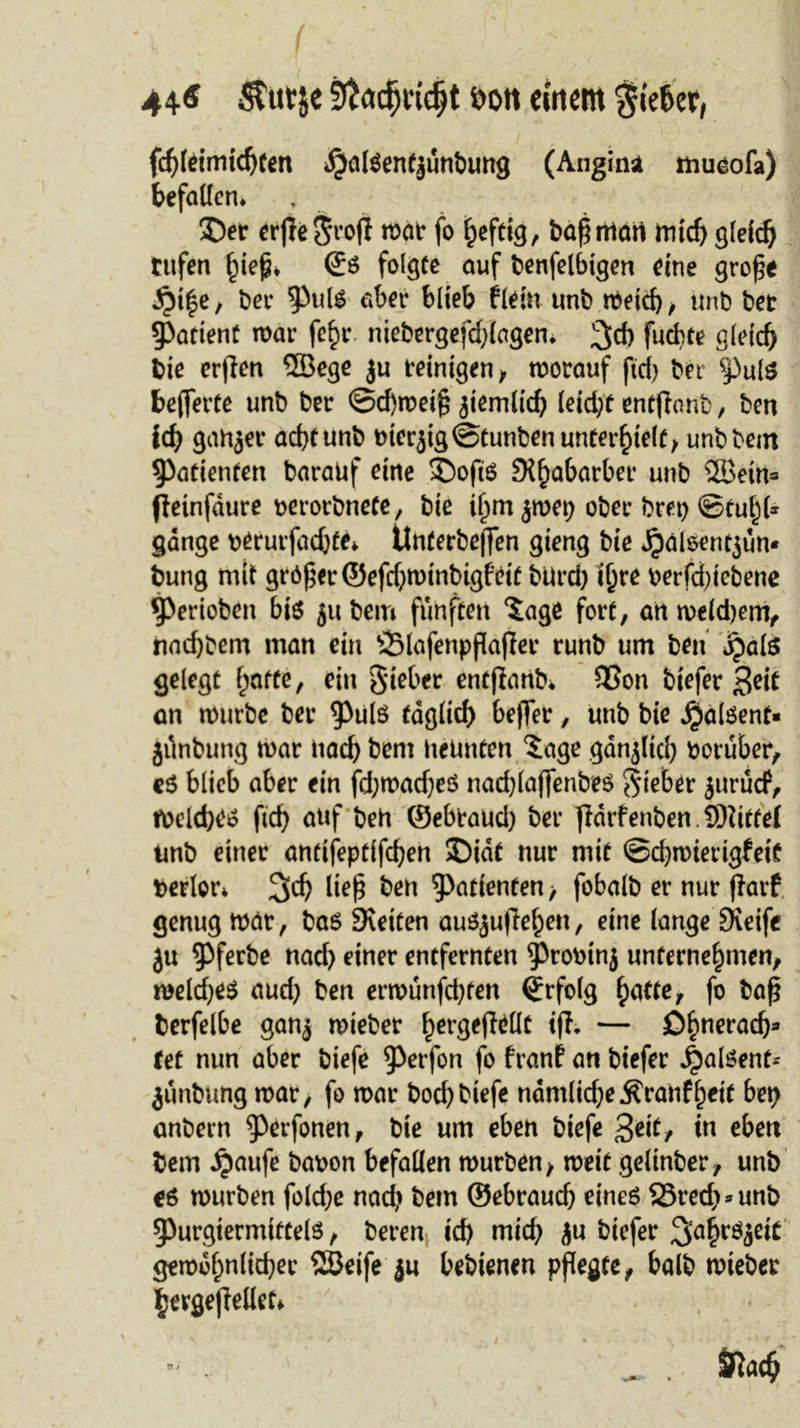 44-6 Srtadjudjt eott einem %kUx, fcf)leimichfen JjalSentjunbung (Angina mueofa) befallen* 3&gt;r erjleSrojl toat fo ^efctg, baßntart mid) gleich rufen £tep* €s folgte auf benfelbigen eine grofe ^i|e, bee aber blieb flein unb meid), unb bet patient tnar fe^r niebergefdjlagen* 3&gt;d) fuchte gleich bie erffen 2Bege ju reinigen, morauf fid) ber §)ul$ bewerte unb ber ©d)mei§ jiemlich leid)f entfianb, ben ich ganger acht unb bterjig©tunben unterhielt, unbbem Patienten barauf eine Soft's St^abarbcr unb 2Bein= fietnfdure berorbnefe, bie t^m jmet) ober brep ©tul)(* gauge berurfadjte* tinferbeften gieng bie Jpälsentjun» bung mit größer ©efd)minbigfeit bUrd) i^e berfd)tebene 5&gt;erioben bis jubem fünften *Jage fort, an mekbem, nad)bem man ein ÖMafenpflafter runb urn ben jjals gelegt hatte, ein Sieber entfianb* SBon tiefer Seit an mürbe ber $uls täglich beffer, unb bie $a(Sent* Jiinbung mar nach bem nennten $age gdnjltd) herüber, es blieb aber ein fd;mad)eS nachlaffenbeS Sieber juruef, roelches (ich uuf ben ©ebtaud) ber fidrfenben SDiittei tmb einer antifeptifchen SDidt nur mit ©chmierigfeit berler* %d) lief ben Patienten &gt; fobalb er nur part genug mär, ba6 Stetten auSjuflehen, eine lange Steife ju ^Pferbe nad) einer entfernten 9&gt;robtnj unternehmen, meines aud) ben ermunfd)ten Erfolg hutte, fo baß berfelbe gan$ mieber h^geftdlt ijf. — ßhncröc&amp;fl tet nun aber tiefe ^)erfon fo franf an biefer ^alSent- junbung mar, fo mar bochtiefe ndmlicheÄranfhetf bet) anbern ^erfonen, bie um eben biefe 3eit, in eben bem ijaufe babon befallen mürben, meit geltnber, unb es mürben fold;e nad) bem ©ebrauch eines 23rech*unb 5)urgtermittels, beren id) mid) ju biefer 3ahröae^ gemdhnlicher SSeife ju bebienen pflegte, halb mieber ljerge|Metf