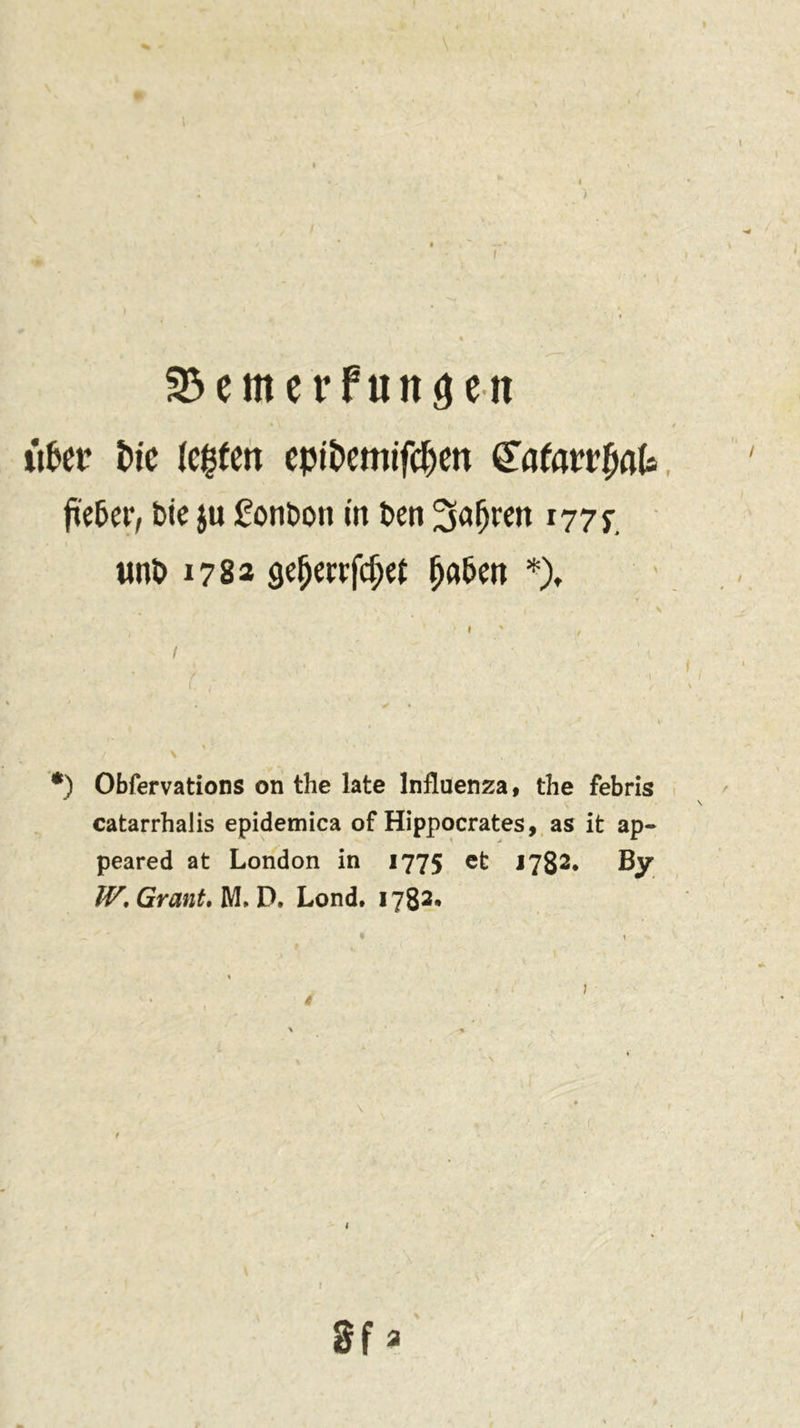S3 em erfunden iifcer Eue (egten eptöemtfcjjen (Töfarrfiflla fte^er, Die ju £onbon in ben ^aljren 1777. tint» 1782 geljmfdjrt fja&amp;en *), \ • -i v 1 , I - ' ’ ' \ t . 1 ■ -\ I. , V / •) Obfervations on the late Influenza, the febris catarrhalis epidemica of Hippocrates, as it ap- peared at London in 1775 et 1782. By IV\ Grant, M. D. Lond. 1782. Sf a (