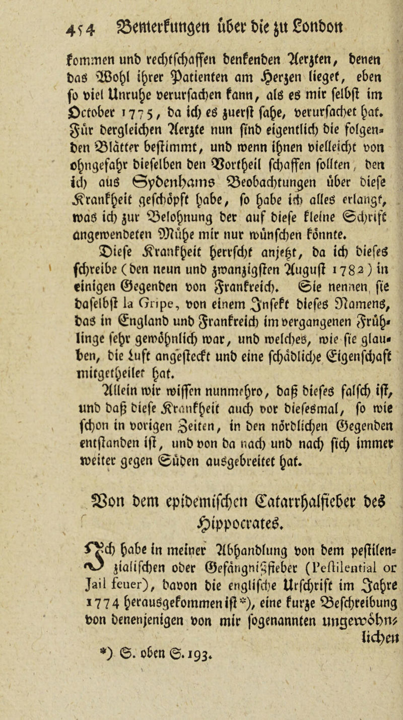 * * 4 » forruncn unb r£d)tfc^affeit benfenben 3(erjten, betien bnö 3ßof)l ifjrer Patienten am Jperjen lieget, eben fo t>iel Unruhe »erurfadjen fann, alö eö mir felbß int October 1775, ba id) eö juetfl fafce, »erurfacbet {mf* gut bergleidjen ?(erjfe nun fmb eigentlid) bie folgen» ben Sldtter beßimmt, unb menn tf>nen t>ie((eicf>t »on o£ngefa£r biefelben ben Q}ort{)eil fdjaffen follten, ben id) auö ©ybeni>am6 Q3eobad)tungen über biefe ^ranf^eit gefcbopft ()abe, fo f)abe id> alles erlangt n>aö id) jur Selofntung ber auf biefe fleine ©d)rift emgemenbeten fflti^e mir nur münfd)en formte. SDiefe Äranfjjek §errfd)f anje|t, ba id) biefeS fd)reibe (ben neun unb jmanjigßen 2{iiguß 1782) in einigen ©egenben »on granfreid). ©ie nennen, fte bafelbß la Gripe, »on einem ^nfeff biefes Seamens, ba$ in ©nglanb unb granfreid) im »ergangenen grüf)* linge fe^r gemb()nlicf) mar, unb meldjeö, mie fte glau- ben, bie iufc angeßeeft unb eine fd)dblid)e ®igenfd)aft mirget^eilef f)at. Allein mir mißen nunme{jro, baß btefeö falfdj iff, unb baß biefe $ranf()eif aud) i>ot biefeömal, fo mie fd)on in »origen Seiten, in ben norbfid;en ©egenben entßanben iß, unb non ba nad) unb nad) fid) immer meiter gegen ©üben ausgebreitet £at. 23on t>em epibemtfcfjctt (Eatarr^alftcßev be$ JpippocrateS. f^d) {>abe in meiner 2lbftanbfung »on bem pefiifen^ ^3 jialifd)en ober ©efdngmßßeber (Peftilential or Jail feuer), baoon bie englifdie Urfcfyrift im 3a{>re 1774 ^erauSgefommeniß*)/ e^ne furje 23efd)reibung bon benenjenigen »on mir fogenannten tmgetrobm lid)eti *) 6. oben ©.193.