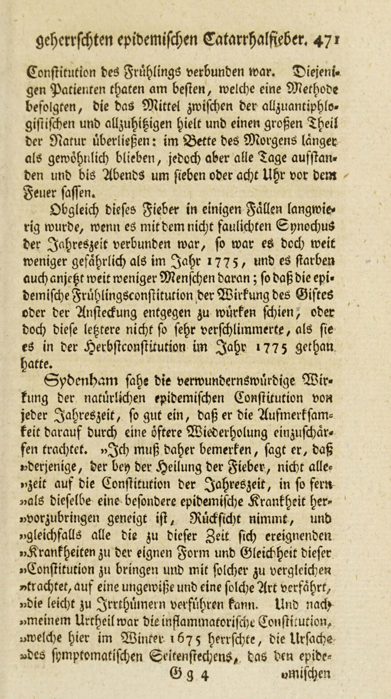 (Eonflitution be$ Salings verbunben mar* SMeiemV gen Patienten traten am befien, meld)e eine Sftefhobe befolgten, bie baö Mittel jm^ben ber al^uandphlo- giftifcben unb aüjuf)i|igen hielt unb einen großen tbeil ber 9?atur überließen: im S3ette beS SKorgenS langer als gemohnltd) blieben, jebcd) ober alle Jage aufftan* ben unb bis 2lbenb$ um fteben ober acht U§r vor bem §euer faffen. Obgleich blefes Sieber in einigen Sailen langmie* rig mürbe, menu es mitbemnidjt faulicbten Spncd;u$ ber 3>ahreSjeit verbunben mar, fo mar e$ bed; meit meniger gefährlich als im !Jahr 1775, unb es (larben auch enje^t meit meniger 9Kenfd?en baran; fo ba£ bie epi- bemifd)e SrühlingSconfHtutton ber ©irfung bes ©ifteS ober ber 2(nßecfung entgegen ju murfen fchien, ober bod; biefe le|tere nicht fo fe£r verfd)limmerte, als fte es in ber ^erbflconflitution im jjafcr. 1775 get^n hatte. Spbcnfyam fa^e bie vermunbernSmürbige ®ir* fung ber natürlidjen epibemifeben donflitution von jeber SaljreSjeit, fo gut ein, ba£ er bie Tfufmerffam« feit barauf burd) eine öftere ®ieberholung etnjufd)dr* fen trad;tef. »3>cb mu£ ba^er bemerfen, fagt er, ba§ »derjenige, ber be$ ber Teilung ber Sieber , nicht alle« »jeit auf bie (Eonjlitufion ber ^ahreSjeif, in fo fern »als biefelbe eine befonbere epibemifdje ^ranf^eit her* »Vorbringen geneigt ifi, 9vücfftd)t nimmt, unb »gleichfalls alle bie ju biefer Seit fief) ereignenben »$ranf helfen ju ber eignen Sorm unb ®ieidfyit biefer »Sonffitution ju bringen unb mit folcher ju vergleichen »trachtet, auf eine ungemife unb eine fold)e Tlrt verfahrt, »bie (eid)t ju ^m^dmern verführen fann. Unb nad> »meinem Urtheilmar bteinßammatorifd)e (Eonflttution, »meld)e hier im QBinf^t^ 1675 hmfd)te, bie tlrfache »bes fpmptomatifdjen ©eiten jfed;en$#. bas ben epibe* © g 4 wmifdjen