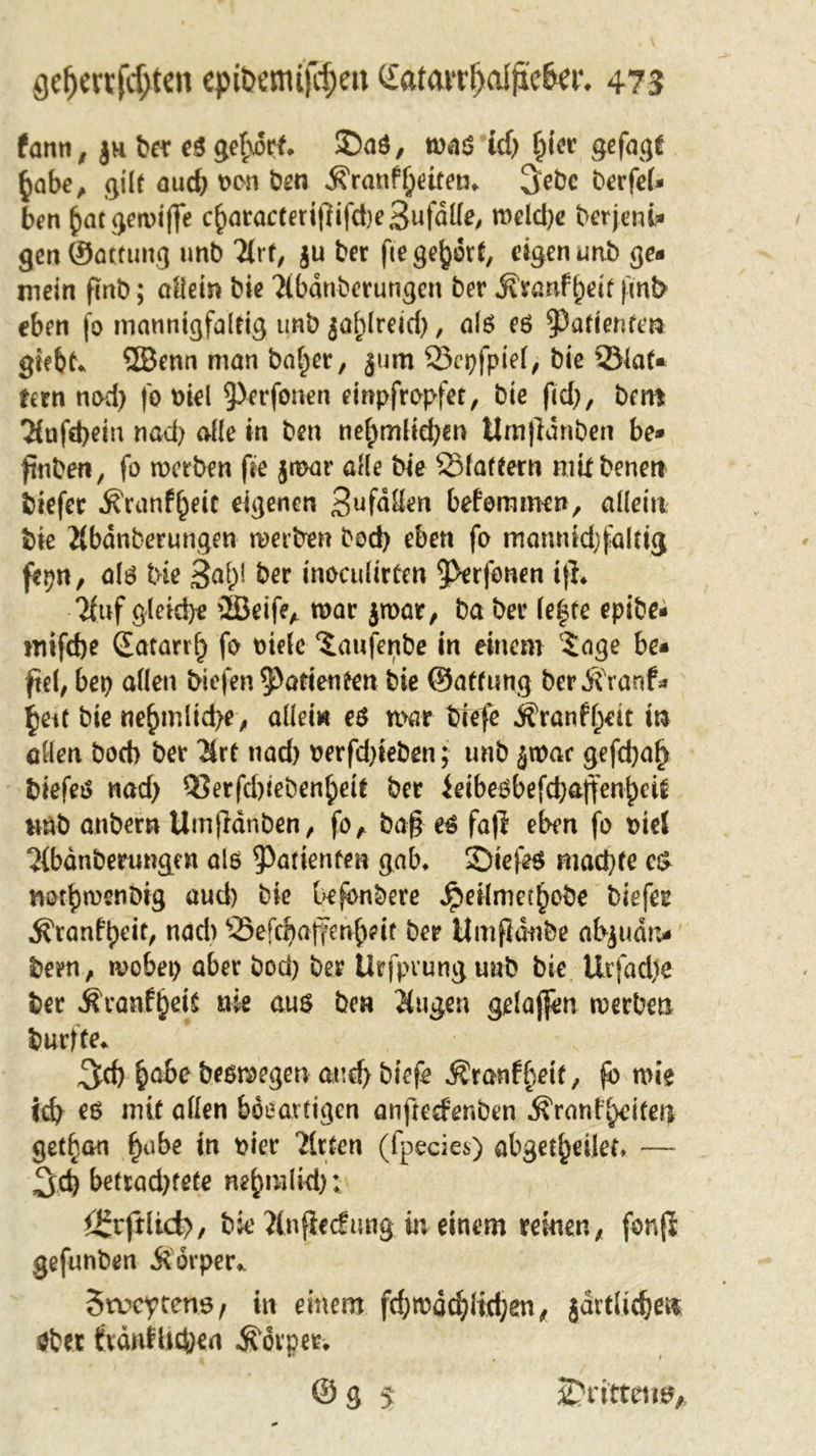 fann r ju ber eö gehört* Saö, m$ id) f^icr gefagf §abe, gilt aud) oon ben jfranf betten* berfel* ben ^)ac ^ctviffe cbaracteri|lifd)e3ufdlle, meld)e berjeni* genSattung unb Stf, $u ber fte gehört, eigen unb ge* mein finb; allein bie Sbdnberungcn ber .Kranfbeit (mb eben fo mannigfaltig unb jablreid), alö eö Patienten giebt* ©enn man balder, jum öepfpiel, bie 33laf« tern nod) fo oiel 9&gt;erfonen einpfropfet, bie ftd), bero Tfufebein nacl) alle in ben nebmlid)en ttmfidnben be* ftnben, fo werben fie jwar alle bie SMaftern mit benert biefec ^ranf^eit eigenen 3‘afdllen befommen, allein bie Sbdnberungen werben bod) eben fo mamudjfakig fepn, alö bie S^b5 tnoculirtcn 9&gt;erfonen i|L Suf gleiche ©eife* mar jwar, ba ber le|te epibe* mifdje Satarrlj fo Diele ‘iaufenbe in einem 5age be* fiel, bet) allen biefen Patienten bie ©affung berÄVanf* ijett bie ne^mlid&gt;e, allei« eö mar biefe Äranff;ett in allen boeb ber Srt nad) oerfd)ieben; unb $war gefd)a^ biefeö nad) Q?erfd)teben^eit ber ieibeöbefcbaffen^eU wnb anbern Umjidnben, fo, ba§ eö fafr eben fo Diel 7(bdnberungen als Patienten gab* Siejeö mad)te c£ not^menbig aud) bie be^nbere ^&gt;eilmet^obe biefer ^ranfbeit/ nad) ^3efcba(fenbeif ber Umfidnbe abjudn* been, mobet) aber bod) ber Urfpvunguub bie Urfad)e ber ^ranf^eit nie aus ben Sagen gelajfen werben burfte* ^cf) ^abe besmegen and) biefe $ranffwf, fö mie icb es mit allen böeartigen anftedenben ^rani'^itea get^an fyabe in pier Titten (fpecies) abgeleitet, — ^d) betrad)tete ne^m(kt): i£rfrlict&gt;, bie Snfiecfung in einem reinen, fonfi gefunben .Körper* Stucytens, in einem fd)mödjlid;en, jdrtlicbet* öbet fvdnfltcben Körper* ©g 5 drittens*