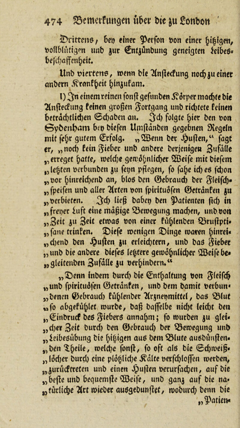 JDrittene/ 6ei&gt; einer $erfon Pon einer hi|igen, K&gt;oH61uttgm unb jur €ntjünbung geneigten ieibeß* bejcf)fljfenf)ett, Unb mertene, wenn bie 2(njlecfung nodjju einet onbern ^rnnf^eit ^injufam. I) 3n einem reinen fonff gefunben 5?örper machte bie Tlnfrecfung feinen großen Fortgang unb richtete feinen beträchtlichen ©d)aben an. 3d) folgte hier ben pon ©pbenfram bep biefen Umjldnben gegebnen Siegeln mit fe^r gutem Srfolg. „ffienn ber öjufien,“ fagt er, „noch fein §ieber unb anbere berjenigen Sufdlle „ erreget fyatte, we(d)e gewöhnlicher ffieife mit biefem „lebten oerbunben $u fet;n pflegen, fo falje td)eß fchon „por hinreichenb an, bloß ben ©ebraud) ber Sletfd}* „fpeifen unb aller Tirfen pon fpirituöfen ©etrdnfen 411 „perbiefen. 3d) ließ babep ben Patienten fid&gt; in „freper iuft eine mäßige 53ewegung machen, unbpon „3?it 4« 3dt etmaö Pon einer fu^lenben ©rufipti* „fane trinfen. SDiefe wenigen ©inge waren hinrei« „d)enb ben ijujlen jtt erleichtern, unb bat* Riebet „unb bie anbere biefeß (entere gewöhnlicher üöeifebe* „gleitenben 3ufdlle ju perhinbern/1 „Denn inbem burd) bie ©nfhalfung Pon „unb fpirituöfen ©etrdnfen, unb bem bamit Perbun« „benen ©ebraud) fu^lenber 'Hrjnepmiftel, baß ©lut „fo abgefu^let würbe, baß baflfelbe nid)f leicht ben „©inbruef beß anna£m; fo würben ju glei- „d)er3ßif burd) ton ©ebraud) ber ©ewegung unb „ieibeßubung bie feigen auß bem ©lute außbünjtem „ben S&amp;eile, welche fonjl, fo oft alß bie Schweiß- „lödjer burd) eine pl6§lid;e $dlte oerfd)lofien werben, „jurueftreten unb einen Jpußen oerurfachen, auf bie „bejte unb bequemjle ©eife, unb ganj auf bie na» wfüdtchß 2(ct wieber außgebunjfef, woburchbenn bie p Mafien*