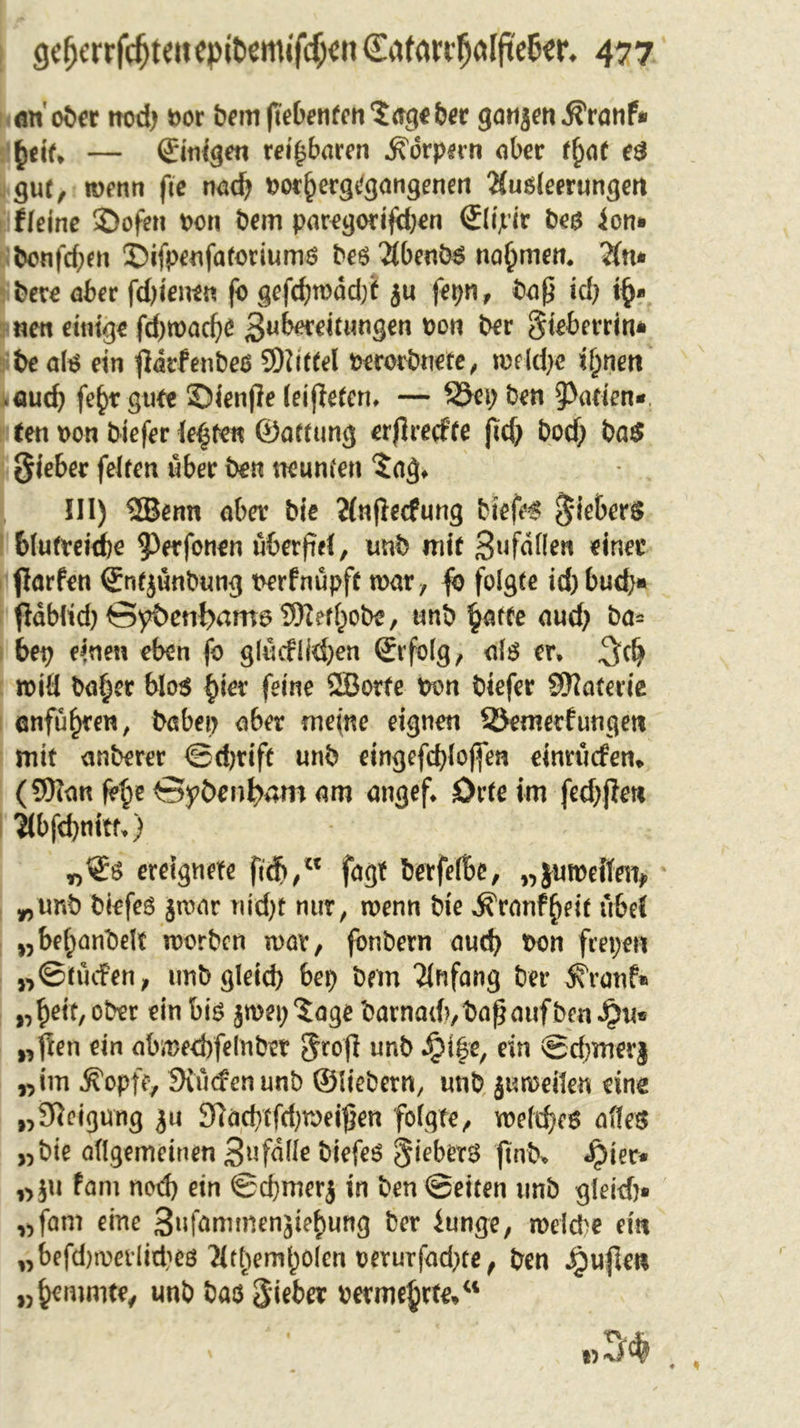 ölt' ober trod) »or bemftebenfen‘Jageber ganjen^ranf* tyiU — ©nigen reizbaren jfdrpirn ober fj)af eO gut, wenn fie nod? »ot()ergegangenett Ausleerungen fleine ©ofen »on bem paregorifd;en Slipir bea ion» bonfd;m ©ifpeufatotiums beo Äbenb3 nahmen. Au* here aber fdjienen fo gefcf)wdd)t ju fepn, bap id? i§* neu einige fdjwadje Zubereitungen t&gt;ot1 ^ev §ieberrin* be ate ein fiarfenbeö SDiitfel »erovbnete, mhlje if;nen aud) fe^r gute ©ienjle (eijletcn* — 25ep ben Marien« (en »on biefer lehren ©anting erflrecfte jtd; bod; ba$ Sieber feiren über ben neunten Jag* III) 2Benn aba4 bie Anftecfung biefer S'iebers blutreiche ?&gt;afonen überfiel, unb mit Zufällen einer flarfen ©ntjünbung »erfnüpft war, fo folgte id; bud;* Pdbltd)S^etil&gt;am6 931ef(;obe/ unb $atfe and; ba= bep einen eben fo glucflkfyen ©rfolg, ate er* will ba§er blo$ §ter feine QBorte bon biefer S^aterie anfu£ren, babep aba memo eignen 33emerfungen mit anberer ©djrift unb eingefd)lojfen einnnfem. (9)ian f?£e Gybenfyam am angef* Orteim fed;jlen Abfebnitf*) ereignete ftcfr,w fagt berfelBe, „$u weilen* „unb biefes jwar ni'd;t nur, wenn bie ^ranf^eit übel „bef;anbelt worben wav, fonbern aud) bon fiepen „©tucfen, imbgleid) bep bem Anfang bet* ^ranf* „Bett, ober ein bio jwep Jage barnad?,bapaufben $u« „fien ein abmetbfelnbet grofi unb ^i|e, ein ©cbmerj „im ^opfe, Siudenunb ©liebem, unb j«weiten eine „Neigung ju 31ad)tfd)weipen folgte, weites altes „bie allgemeinen Zufälle biefeo §ieberS ftnb* «£&gt;ier* „}u fam nod) ein ©djmerj in ben ©eiten nnb gleid}* „fam eine ZufammenjieBung ber iunge, weld&gt;e ein „befd)werlid'»e0 ^ItBemBolen oerurfad)te, ben JQufleti „Bemmte, unb bao Sieber permeate/1
