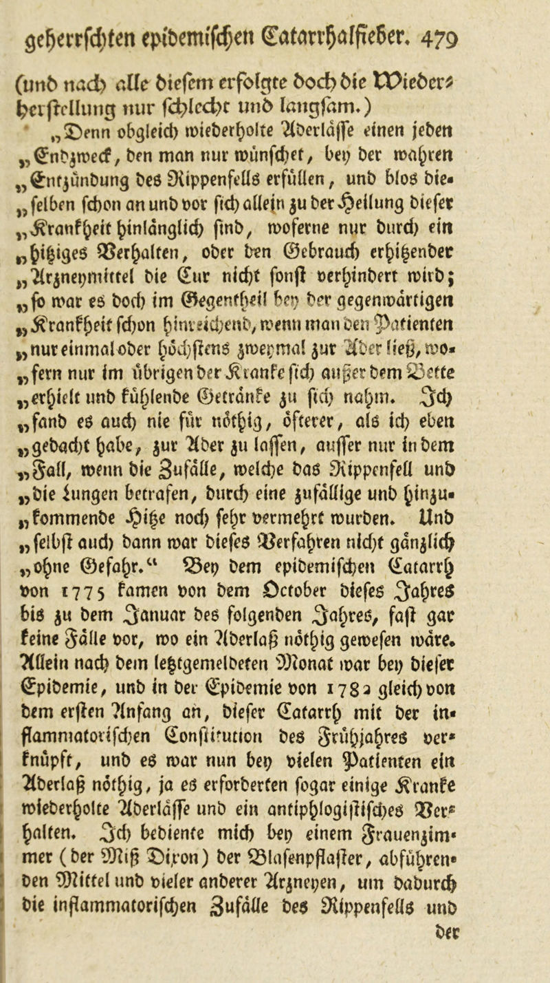 (mit&gt; md&gt; alle Mefcm erfolgte &amp;oct&gt; Me tX^ieMr? Reifte Hung nur fd?kd&gt;t unö langfäm.) 02)enn obgleich wieberhoite Ttöerldffe einen jebett „(Snbjwecf, ben man nur wunfd;et, bei; ber magren „Qfntjünbung beö Stippenfellö erfüllen, unb bloß bte- „felben febon anunbpor ftd) allein $u bet Reifung biefet „^ranfheit hinldnglid) ftnb, woferne nur burd) ein wjji|ige$ Verhalten, ober Den ©ebraueft er^i^enbec „?(rjnepmiTfel bie (£ur nicht fonjl »er^inbert roirb; „fo war eß bod) im ©egenfbeil bep ber gegenwärtigen „ Äranffyeit fd)on hinreid;enb, wenn man ben Patienten „ nur einmal ober hod)fienß jwepmal $ur $t&gt;er ließ, wo* „fern nur im übrigen ber $ taufe ftd) außer bem SJette „erhielt unb fu^lenbe ©etrdnfe ju ftd) nahm* 3d) „fanb eß and) nie für udthig, öfterer, alö id) eben „gebad)t habe, jur #ber ju laßen, aufler nur inbem „Sali, wenn bie Sufdlle, weld)e baß SKtppcnfeÜ unb „bie iungen betrafen, burd) eine jufdttige unb hinju* „fommenbe Jpi£e nod) fe^r vermehrt mürben* Unb „felbff aud) bann war biefeß Verfahren nid)t gdnjlidj „o^ne ©efc^r.“ 33ep Dem epibemifd)en ©atarrh Pon 1775 famen pon bem öctober biefeß 3ahrß$ biß ju bem Januar beß folgenben 3&lt;*hreö&gt; faß gar feine §dlle por, wo ein ?(berlaß nöt^ig gewefen wäre* TCüetri nad) bem (e|tgemelbeten s3)ionat war bet; biefet ©pibemie, unb in bei- ©ptbemie pon 178a gleid)pon bem erften ?lnfang an, biefer (Eafarrh mit ber in« flammatoiifdjen ©onflitution beß §rühjahreß per* I fnüpft, unb eß war nun bep pielen Patienten ein 2lbedaß nöthig, ja eß erforberten fogar einige Äranfe wieberhoite 2(berld(fe unb ein antiphlogi|lifd)eß 33er* galten* 3d) bebienfe mid) bep einem Srauenjim« ( met (ber 9Ktß 5)i,ron) ber SMafeupflajler, abfuhren* Den Mittel unb pieler anberer 2(rjnepen, um baburd) bie inßammatorifcf)en 3uf&lt;Me be$ 9UppenfeU$ unb