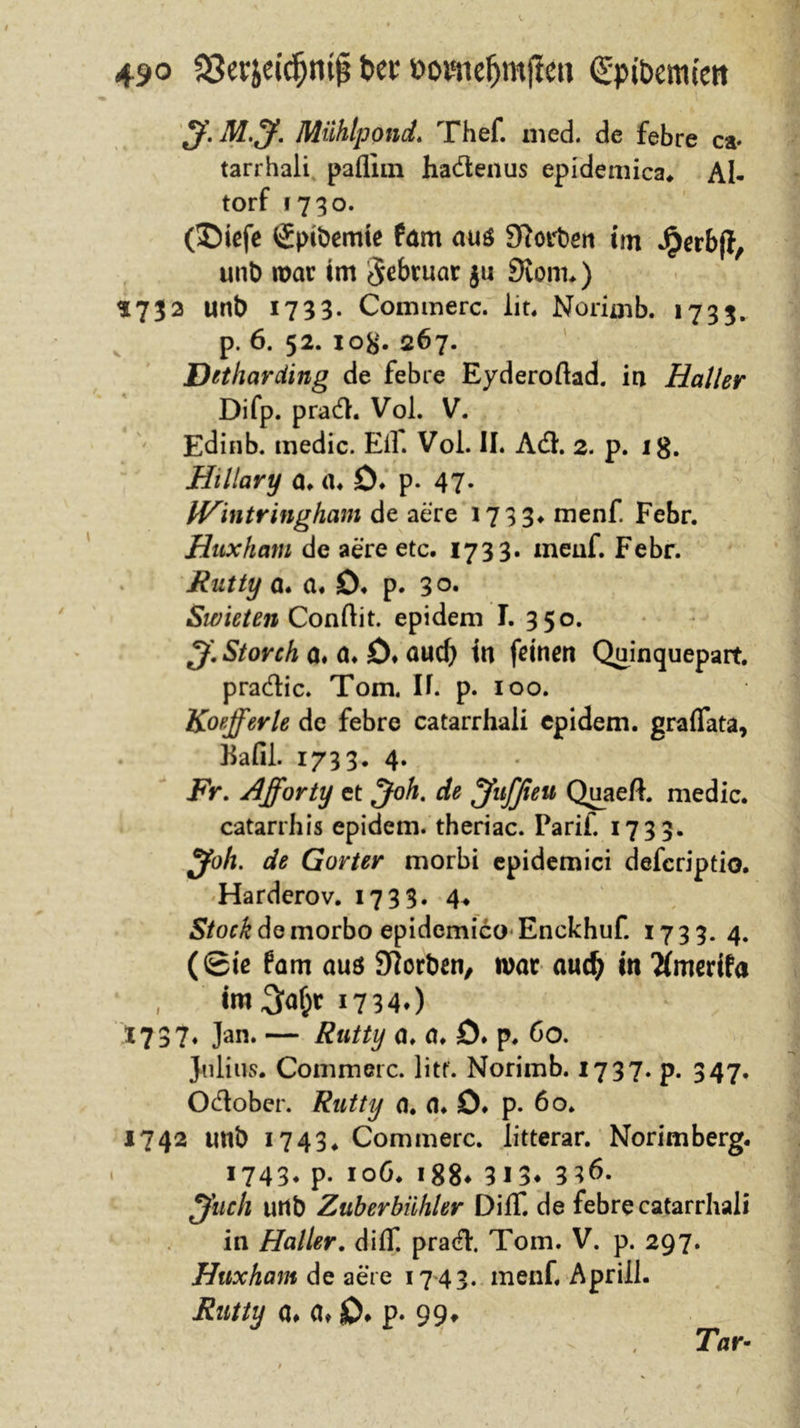 $f. M.J. Miihlpond. Thef. med. de febre ca- tarrhali paflim hadenus epidemica* AI- torf 1730. (SMefe Sptbemie tarn aus £Rort&gt;eri im Jperbji, unb war im Februar ju 3iom.) *73 2 unb 1733* Commerc. lit. Noriaib. 1733. p. 6. 52. io#. 267. Detharcting de febre Eyderoftad. in Haller Difp. prad. Vol. V. Edinb. medic. Ell. Vol. II. Ad. 2. p. 18. Hillary a. a. ö. p. 47- fVintringham de aere 1733*. menf. Febr. Huxham de aere etc. 1733. ineuf. Febr. Rutty a. a* £)♦ p. 30. Swieten Conftit. epidem I. 350. Storch a. a. 0♦ aud) tu feinen Quinquepart. pradic. Tom. II. p. 100. Koefferle de febre catarrhali epidem. graflata, Bafil. 1733. 4. Fr. Afforty et Joh. de jfuffieu Quaeft. medic. catarrhis epidem. theriac. Tarif. 1733. Joh. de Gorter morbi epidemici defcriptio. Harderov. 1733. 4* S/or£demorbo epidemico Enckhuf. 1733. 4. (0iß 6am auö Slorben, war audj in Tfmerifa , im 3^ 17340 1737. Jan. — Rutty a. a. D. p. 60. Julius. Commerc. litt. Norimb. 1737. p. 347. Odober. Rutty a. a. ö♦ p. 60. 1742 unb 1743* Commerc. litterar. Norimberg. 1743. p. 106. 188* 313* 3^* ^fuch unb Zuberbühler DilT. de febre catarrhali in Haller. dilT. prad. Tom. V. p. 297. Huxham de aere 1743. menf. Apriil. Rntty a# a* 0* p- 99» Tar-