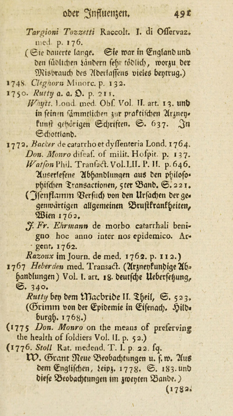 49* ober ^nffuenjett, Targioni Tozzetti Raccolt. I. di Oflervaz. med p. 176. (©te bauerte (arge* @ie tvar in ©ngfanbunb Öen (üblichen Idnbern fefjr fob(id), tvorju bev SWiöbraucb bes ?Cbci(affen5 vieles betrug*) 1748 CUghorn Minorc. p. 132. 1750. Rutty a. a. ö. p. ?i i. JVhytt. Lond med. Obf Vol, TI. art. 13. Utlb in feinen fdmmrlicben $ur p^aftifeben 2(r$neg* funtf gehörigen ©driften* ©♦ 637. 3n ©diottlonb. 1772, Bacher decatarrhoetdyflenteria Lond. 1764. Don. Monro difeaf. of milit. Hofp it. p. 137. H^atfon Phil. Tranfacfl. Vol.LIL P. II. p. 646. 2(u0erlefene 2ibf)anblungen qu$ ben pf}ilofo» pbtfchen JrnnSflctionen, 5ter 33anb* ©• 221# (Ofenflamm QSerfud) von ben Urfödjen berge« gemvdrtigen allgemeinen 23ru|lfranf§eiten, 5Bien 1762* ^ Fr. Ehrmann de morbo catarrhali beni* gno hoc anno inter nos epidemico. Ar- * genr, 1762. Razoux im Journ. de med. 1762. p. 11 2.) 1767 Heberden med. TransatfL (Jfrjnepfunbige 7lb* £anölungen) Vol. I. art. i8- beutfdje Ueberfe|ung^ ©♦ 34°* Rutty bep bem iTJacbribe II. $£&gt;eif, ©♦ 523, ((Brimm von ber Spibemte in ©ifenod&gt; J£)ilb* burg^.17680 (1775 Don. Monro on the means of preferving the health of loldiers Vol. II. p. 52.) (1776. Stoll Rat. rnedend. T. I. p. 22. f&lt;j. VO. (Brant 9?eue ^Beobachtungen u. f,n&gt;* bem ©iglifcben, ieipj, 1778* i83-«nb biefe ^Beobachtungen \m jtvepten SSanbe,) (178a»