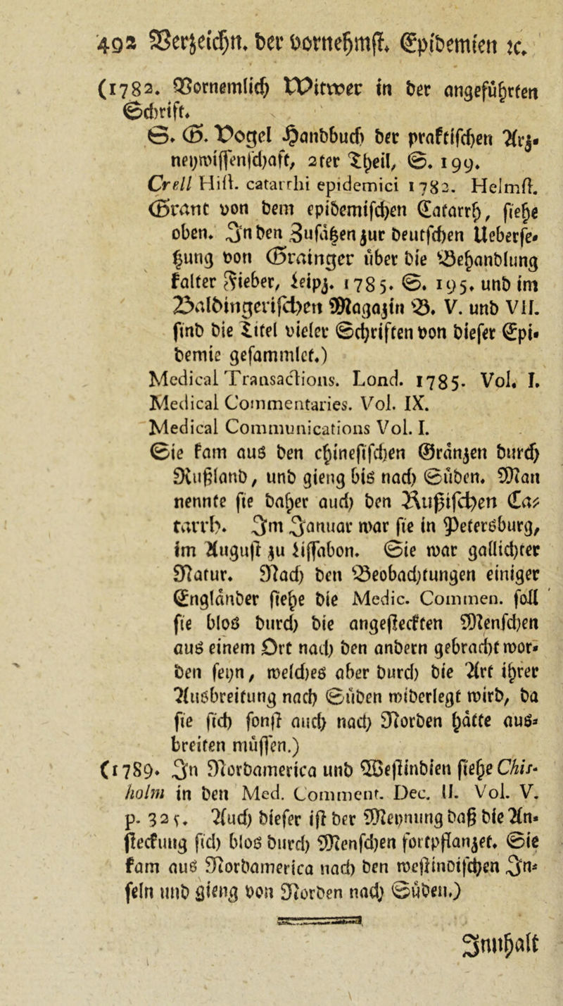 49» Sßerjetdjft. bet* Pontefjmfl &lt;£pfoemfen tc. f * */ ' (1782. 93ornemlid) Witwer in ber angeführten ©dmft. 6» Ö5- \?ogel ^anöbuef) ber praftifd)en 7(rj. net)miffenfd)afe, 2ter Xfytil, ©• 199* Crell Hifi, catarrhi epidcmici 1782. Helmil. (ßrant ron bem epibemifd)en Quitarrf), fie^e oben. Snben 3ufdhen jur beutfdjen Ueberfe* ^ung bon (öratngcr über bie s-öehanblung falter lieber, ieipj. 1785. ©. 195» unb im 2&gt;albitigevtfd)ett SBtagajin v23. V. unb VII. fmb bie tifel vieler ©driften bon biefer Spi* bemie gefammlet.) Medical Transactions. Lond. 1785- Vol. I. Medical Commentaries. Vol. IX. Medical Communications Vol. I. ©ie fam aus ben chineftfdjen ©rdnjen burd) Siußlanb, unb gieng bis nad) ©üben. 9Kan nennte fte bafper auri) ben JUißifcfyert (£a* tarrb* 3m Januar mar fte in Petersburg, im Äugu|t $u Hjfabon. ©ie mar galltcbter Slarur. Sftadj ben SSeobadjtungen einiger Sngldnber fte^e bie Medic. Commen. fall fie bloö burd) bie angeffeeften SDfenfcben aus einem Ort nad) ben anbern gebrad)tmor* ben fepn, meldjes aber burd) bie 2lrt ihrer ?(u6breitung nad) ©üben miberlegf mirb, ba fte ftcb fonjl and) nad) JRorben hatte aus* breiten müffen.) (1789* 3n Slorbamerica unb ®eflinbien fieh^Chis- holm in ben Med. Comment. Dec. 11. Vol. V. p. 32v. 2{ud) biefer iff brr SEJlepmmg bag bie 2ln* flecfung fid) bios burd) 9Kenfd)en fortpflanjef. ©ie fam aus Siorbamerica nad) ben mejiinotfchen 3°Ä fein unb sieng pan korben nad) ©üben,) 1 2srotf)alt
