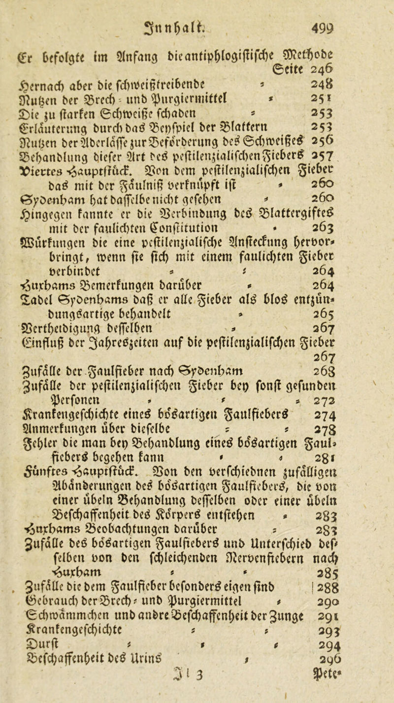 Er befolgte im Anfang bieantipblogiffifä)e Wictf)obe ©cite 246 £ernad) aber bie fdnoeigtreibenbe 5 248 D?u(jen ber Q3rccf) unb ^urgiermittel * 251 £>ie $u ftarfen 0d)tt>cige fcbaben * 253 Erläuterung burd> baS $3ei)fpiel ber Slattern 253 Sftufcen berSbcrldffe jurSefdrberung beS©d)rceigeS 256 Sebanblung biefer $rt bcS peftilen$ialifd)engieberS 257 Viertes -<Jauptfru(f. Son bem ^pcfiüen$ialifd)en gieber baS mit ber gdulnig oerfnupft i|t * 260 SoyOenbam bat baffelbcnid>t qefe(>cn * 260 hingegen fannte er bie Serbinbung bcS SlattcrgifteS mit ber faulid)fcn Eonflitution * 263 SBurfungen bie eine jxtfilen$ialifd)e 5lnffecfung f;ert>or* bringt, wenn fie fid) mit einem fau(id)ten gieber perbir.bct * * 264 ■^ttjcbams Semerfungen barüber * 264 Sabel ^ybenbams baß er alle gieber alS bloS enf$un* bungSartige bebanbelt * 265 SScrtbetbigung beffelben * 267 Einflug ber ^^eßjeitett auf bie pegilen$ialifd)en gieber 267 gufalle ber gaulpeber nad) £>ybcnbam 263 gufdlle ber pegiien$ialifd)en gieber bet) fon(! gefunben s]3erfcmcn * * * 272 $ranfeugefd)id)te ettteö bösartige« gaulftcbcr^ 274 5lnmerftmgen über biefelbe ? * 278 gcf)ler bie man bep Sebanblung cineS bösartigen gaub ftcberS begeben fann * 4 28 f 5ünftes ^auptftüd:. Son ben Perfcbiebnen ^nfaüige« Slbdnberungcn bcS bdSartigcn gaulfteberS, bie oon einer Übeln Sebanblung beflfelben ober einer Übeln Sbefdjajfenbeit beS SdrperS entjtef)en * 283 ^ttrbams 25eobad)fungcn barüber 5 283 gufdÜe beS bdSartigen gaulpieberS unb Uuterfcf>iel> bef» felben oon ben f^leicbcnben Dierocnfkbern nad> ^uybam * * 285 , 3uf^Uc bie bem gaulftcber befonber^ ei<3en finb ! 288 feebraud) ber33red)? unb ^purgiermittel * 290 <Sd)n)dmmd)cn tmbanbreSefdjaffcnfKitbergunge 291 ^ranfengefd)id)te * ?  393 £)urg * t * 294 £>efd)affenbeit beS UrinS / 296 31 3 $ete*