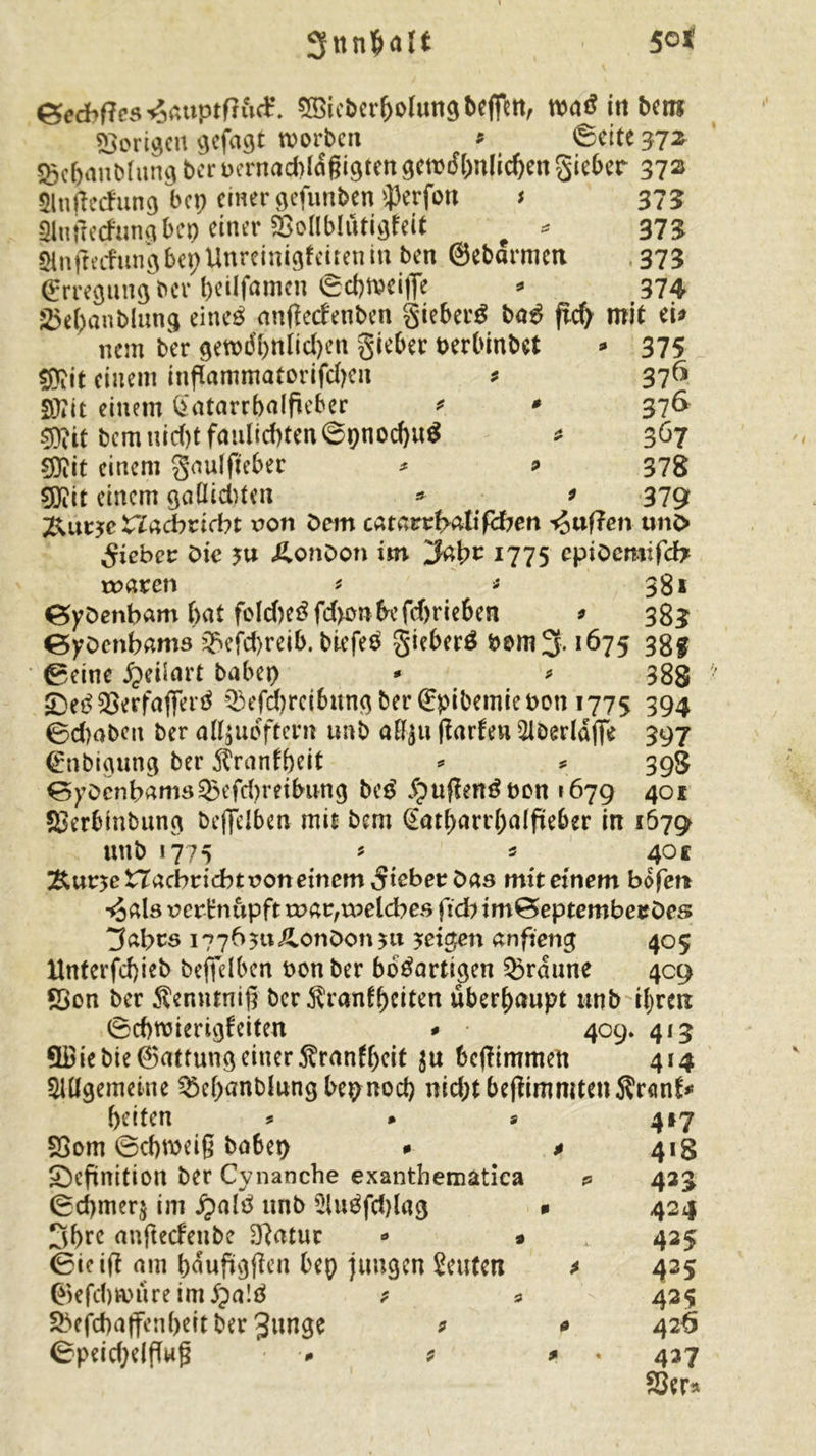 Snnfcalt 50 t &amp;eebftes *5auptf?ud\ 2Bicberf>otung bejfttt, waS in ben* porigen gefaxt worben * ©eite 37* 8>c&amp;anbfung ber bernaeblaßigtett gewrffwlicben Sieber 37^ Slnjtecfung bep einer gefunben iperfoti t 375 -Slußecfungbep einer SSoHblutigfeit # * 375 *Hn|iecfungbepUnreinigfaitenm ben ©ebarmett 373 (Erregung ber beilfamcn ©cbweiffe * 374 25e(;anblung eineö gnfteefenben gieberS baS ficf> mit ei* nem ber gewdbnlidjen gieber oerbinbet * 375 sföit einem inftammatorifd)en * 376 Sftit einem £atarrba(fieber * * 376 Sflit bcmuid)tfaidicbten©pnod)u$ * 367 $?it einem gaulfiebec * * 378 sjjiit einem gaOid)ten * * 379 j&amp;utjrc nacbrifbt non Dem catarrf>atif<ften Mafien unO lieber Die yu London im 1775 epiöemifcfr rogren * * 38* ©yöenbam but fold)eSfd>onbefd)rieben * 383 ©yöenbams Q}efd)rei&amp;. biefeS girber^ bom 3,1675 38g ©eine JJrilart babep - * 388 •DeS SSerfaflferS Q3e[d)rcibung ber (Epibemie bon 1775 394 ©d)oben ber alljuoftcm unb aft£u fJarfeu 5iberlafie 397 (Enbigung ber $ranfbeit * * 398 ©yöcnbrtmd®efd)retbimg beS ipujlenSnon 1679 401 SSerbinbung beffelben mis bem @atbarr(;affteber in 167g unb 1775 * 5 40c %\xt^e ZTacbvicbt non einem lieber bas mit einem bo fett ■*3«ls nerHnupft roar,welches fid) imBeptembeeDes ”3cdyts 17765«Äonöon 5« feigen anfteng 405 Hnterfd)ieb befielbcn bon ber bösartigen braune 409 Sßon ber Äenninip ber Äranf^eiten überhaupt unb tyreit ©cbwierigfeiten * 409* 413 QBiebie@attungeinerÄran(bcit $u bcjftmmen 414 Allgemeine Q3el)anblungbepnocb nid;tbejlimmtenS?r<mfr beiten S3om ©cbweiß babep 0 $ ^Definition ber Cynanche exantbematica ©d)mer$ im £alS unb AuSfd)lag * 3bre anfteefenbe D}atur <* » (Bieift am baufigfien bep jungen Seuten ©efd)Wtireim$a!S 9 * Sbejcbaffenbeit ber 3«nge 9 * ©peidjelflwg - * * 417 4*8 423 424 425 425 425 426 427 53er*