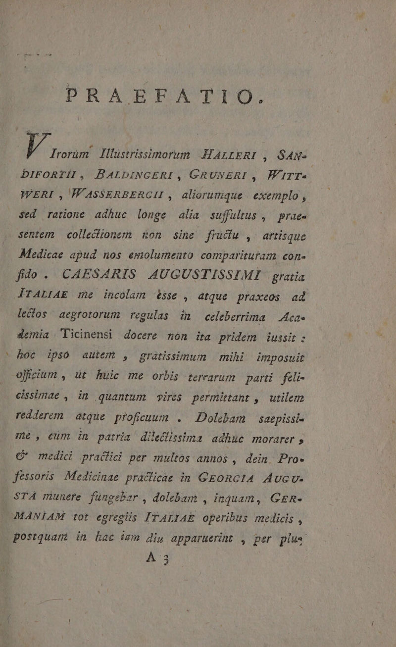 PRAEFATIO. | V Irorüm llüstrissimorum KALLERI , SAN- DIFORTI , BALDINGERI ; GRUNERI ,. WirTrT- WVERI , W'ASSERBERGII , aliorumque | exemplo , Sed ratione adhuc longe alia suffultus , prae senzem collectionem mon sine frudu , artisque Medicae apud nos emolumeuto comparituram econ- fido. CAESARIS AUGUSTISSIMI gratia ITALIAE me incolam sse . dtque praxeos ad leclos aeprotorum regulas in celeberrima | Aca demia Ticinensi docere món ita pridem iussit : - hoc ipso autem , grátissmum | mihi imposuit ojizium , ut huic me orbis terarum parti feli- cissimae , in quantum ires permittant ,' utilem redderem atque proficuum . Dolebam | saepissi- me, eum in patria diledlissima adhuc ROrarer » C medici pracfici per multos annos , dein. Pro- fessoris Medicinae pracicae in GEORGIA Aucu- STA munere füngebar , dolebam , inquam, GR. MANIAM tot egregiis ITALIAE operibus medicis , postquam in hac ism di, apparuerint , per plu«