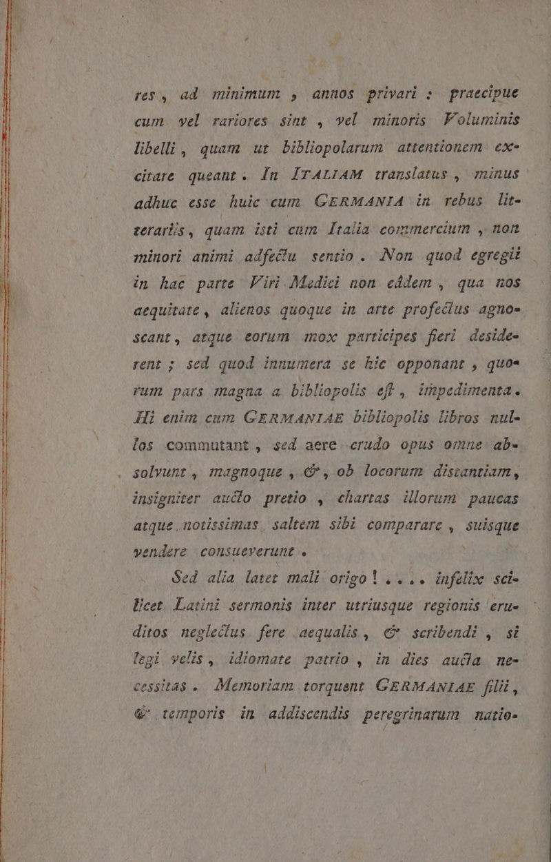 re$, ad. minimum , annos privari : praecipue cum yel rariores sint , vel minoris VF oluminis libelli , quam ut bibliopolarum | attentionem. ex- citare queant . In ÍTALIAM translatus ,| minus adhuc esse huic cum GERMANIA in rebus lit- zerarós , quam iti cum. [talia commercium , non minori animi adfeffu sentio .. Non quod egregii in hac parte Viri. Medici non eddem , qua nos aequitate , alienos quoque in arte profecius agno- scant, atque eorum mox participes fieri deside- rent ; sed quod innumera se hic opponant , quo- rum pars magna a bibliopolis eft , impedimenta. Hi enim cum GERMANIAE bibliopolis libros nul- los commutant , sed aere crudo opus omne ab- solvunt , magnoque , €, ob locorum distantiam, insigniter aucto pretio , chartas illorum paucas atque, notissimas | saltem sibi comparare , suisque vendere consueverunt ! . Sed alia later mali origo 1 ,. .. infelix. sci- licet. Latini sermonis inter utriusque regionis eru- ditos neglectus. fere aequalis ,. €&amp; scribendi , si legi velis , idiomate patrio , in dies auda me- cessitas .. Memoriam torquent GERMANIAE filii, &amp;' temporis in addiscendis peregrinarum — nazio-