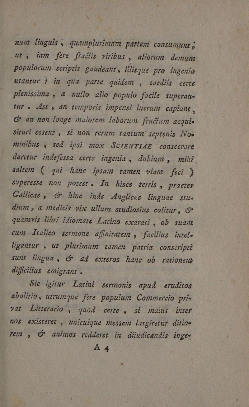 num linguis ,. quamplurimam partem. consumunz ; ut , iam fere fraciis viribus aliorum. demum. populorum scriptis gaudeant, illisque pro ingenio utantur 3 in qua parte quidem , iaedüs certe plenissima , a nullo alio populo facile superans tur. st y, an temporis impensi lucrum capiant , € an non longe maiorem laborum fructum acqui- Situri essent , Si non rerum tantum septenis INo» minibus , sed ipsi mox SCIENTIAE consecrare daretur. indefessa certe ingenia , dubium , mihi, Saltem ( qui hane ipsam tamen viam fei ) Superesse non potest. In hisce terris , praeter Gallicae ,' &amp;. hinc inde Jngliese linguae stu- dium , a medicis vix ullum studiosius colitur, c quamvis. libri idiomate Latino exarati , ob. suam cum Italico sermone affnitatem , facilius. intel- ligatur , ut plurimum tamen patria, conscripti sunt lingua , € ad exteros hanc ob rationem difficilius emigrant . | Sic igitur Latini sermonis apud eruditos abolitio, utrumque fere populum Commercio pri- vat Literario , quod certe , si maius inter nos existeret ,- unicuique messem largiretur. ditio- rem , e animos redderet in diudicandis inge-