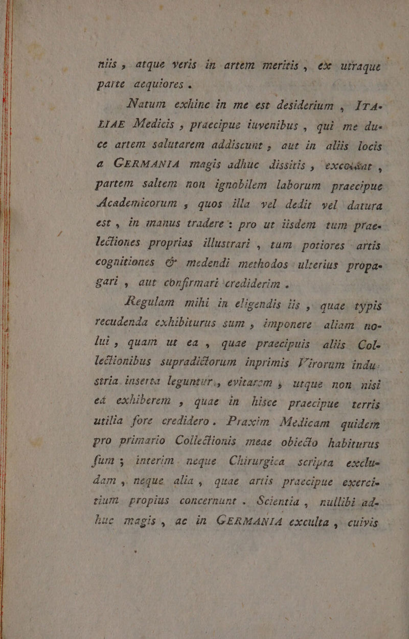 nis, atque veris in artem meritis , ex utraque paite. aequiores . JNatum exhinc in me est desiderium ,. Ir4- LIAE Medidis , praecipue iuyenibus , qui me du- ce artem salutarem addiscunt , aut in alis locis &amp; GERMANIA magis adhuc. dissitis , ^ exeoidat: , partem. saltem. non. ignobilem laborum | praecipue Zcademicorum , quos illa vel dedit vel datura est , in manus tradere: pro ut üsdem tum prae- lectiones proprias illustrari , tum. potiores artis cognitiones C medendi methodos | ulterius: propa- gari , aut confirmari crediderim . Kegulam | mihi in. eligendis. iis ,^ quae typis recudenda exhibiturus sum , imponere. aliam no- lui, quam ut ea , quae praecipuis aliis Col- lectionibus supradictorum inprimis Virorum indu. stria. inserta. leguntur, evitarem , utque non nisi eí exhiberem , quae in hisce praecipue | terris utilia fore credidero. Praxim. MeJicam | quidern pro primario Collecfionis meae obieclo habiturus fum $ interim. neque | Chirurgica scripta | exclus dam , neque alia , quae artis praecipue exerci sium propius concernunt . Scientia ,' nullibi ad- huc magis, ae in GERMANIA exculta ,- cuivis