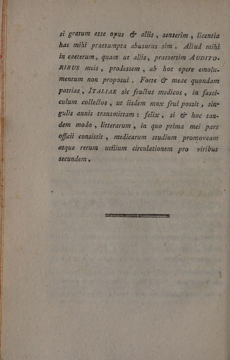hac mihi praesumpta abusurus sim . Aliud mihi in caeterum , quam. ut aliis, praesertim AuDiro. RIBUS meis, prodessem , ab hoc opere emolu. mentum non proposui, Forte &amp; meae quondam culum collecos , ut iisdem mox frul possit , sin gulis annis transmittam s. felix , si. € hoc tam- dem modo , litterarum , in quo prima mei. pars Officii consistit , medicarum studium promoveam atque rerum utum circulationem pro — viribus
