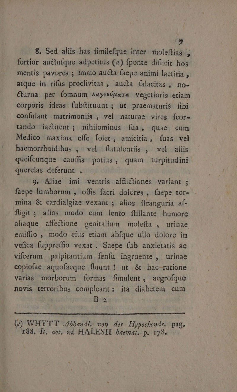 8. Sed aliis has fimilefque inter moleítias j- fortior auctufque adpetitus (a) fponte difiicit hos mentis pavorés ; imnio aucta faepe animi laetitia , atque in rifus proclivitas , aucta falacitas , no- &amp;urna per fomnum AeyrevMare vegetioris etiam corporis ideas fub(tituunt ; ut praematuris fibi confulant matrimoniis , vel naturae vires fcor- tando iactitent ; nihilominus fua, quae cum Medico maxima effe [olet , amicitia , fuas vel haemorrhoidibus , vel flituüleatüis , vel aliis queifcunque cauffis potius, quam turpitudini querelas deferunt . 9. Aliae imi ventris affli&amp;tiones variant ; faepe lumborum , offis facri dolores ,. faepe tor- mina &amp; cardialgiae vexant j alios ftranguria af- figit ; alios modo cum lento ftillante humore aliaque affe&amp;ione genitalium — molefta , urinae emiffio , modo eius etiam abfque ullo dolore in vefica fuppreffio vexat. Saepe fub anxietatis ac vifcerum palpitantium fenfu ingruente , urinae copiofae aquofaeque fluunt ! ut &amp; hac-ratione varias morborum formas fimulent , aegrofque novis terroribus compleant: ita diabetem cum Da. | (2) WHYTT .4bbhandl. von der Hybochondr. page 198, Ir, nor. ad HALESII Aaemat. p. 178.