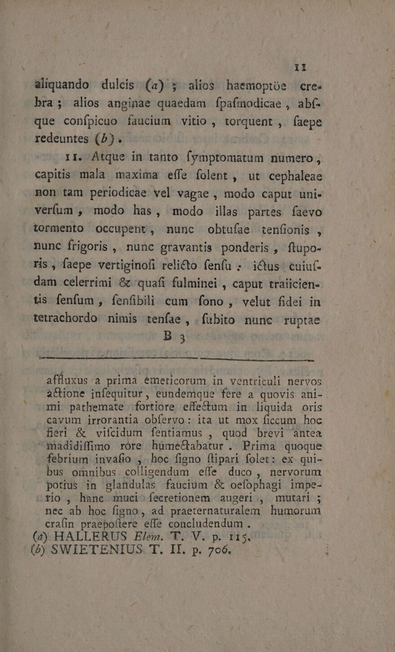 ^ 11 aliquando dulcis (4) ; alios haemoptoe cre. bra; alios anginae quaedam fÍpafmodicae , abf- que confpicuo faucium vitio , torquent , faepe redeuntes (2). — 1I. Átque in tanto fymptomatum numero, capitis mala maxima effe folent , ut cephaleae non tam periodicae vel vagae , modo caput uni- verfum , modo has, modo illas partes faevo tormento Occupent, nunc obtufae tenfionis , nunc frigoris , nunc gravantis ponderis, ftupo- ris , faepe vertiginofi relicto fenfu ; i&amp;us- cuiu(- dam celerrimi &amp; quafi fulminei , caput traiicien- tis fenfum , fenfibili cum fono, velut fidei in terachordo nimis tenfae , fubito nunc ruptae B3 be pou NL à affluxus:a prima emeticorum in ventriculi nervos actione ijnfequitur, eundemque fere a quovis ani- mi pathemate fortiore effectum in liquida oris cavum irrorantia obfervo: ita ut mox ficcum. hoc Ber &amp; vifcdidum fentiamus , quod brevi antea madidiffimo rore hümeCtabatur . Prima quoque febrium invafio , hoc figno flipari folet: ex qui- bus omnibus. collisendum effe duco , nervorum potius in glandulas faucium &amp; oefophagi impe- tio , hane muci^fecretionem augeri , mutari ; nec ab hoc figno, ad praeternaturalem humorum cralin praepoílere effe concludendum . (4j) HALLERUS Elem. 'T. V. p. 115.