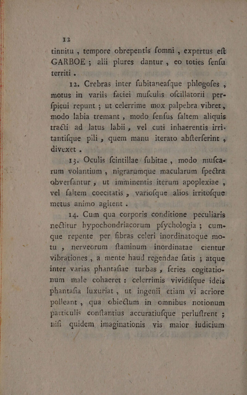 GARBOE ; alii plures. dantur , eo toties fenfu territi . 12. Crebras inter fubitaneafque phlogofes , motus in variis faciei mufculis. ofcillatorii: per- fpigui repunt ; ut celerrime mox. palpebra vibret, modo labia tremant , modo fenfus faltem aliquis tracti ad latus labii, vel cuti inhaerentis irri- tantifque pili , quem manu iterato abfterferint , divexet . 13. Oculis fcintillae: fubitae , modo mufca- rum volantium , nigrarumque macularum fpe&amp;tra obverfantur ,. ut imminentis iterum apoplexiae , vel. faltem coecitatis ,' variofque alios irritofque metus animo agitent . | 14. Cum qua corporis conditione peculiaris ne&amp;itur bypochondriacorum pfychologia ; cum- que repente per fibras celeri inordinatoque mo- inter varias phantafiae turbas , feries cogitatio. num male cohaeret: celerrimis vividifque ideis phantafia luxuriat , ut ingenii etiam vi acriore polleant , qua obiedum. in omnibus notionum particulis conflantius accuratiufque perluflrent ; nifi, quidem imaginationis vis maior iudicium P)