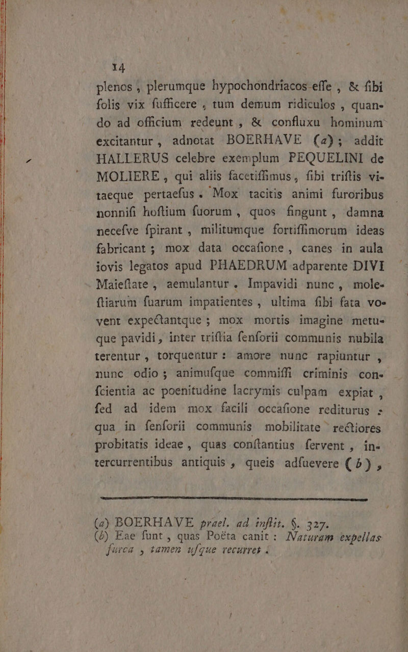 plenos , plerumque hypochondriacos effe , &amp; (ibi folis vix fufficere , tum demum ridiculos , quan- do ad officium redeunt , &amp; confluxu hominum excitantur, adnotat BOERHAVE (2); addit HALLERUS celebre exemplum PEQUELINI de ! ^ MOLIERE , qui aliis facetiffimus, fibi triflis vi- taeque pertaefus . Mox tacitis animi furoribus nonnifi hoflium fuorum , quos fingunt , damna necefve fpirant , militumque fortiffimorum ideas fabricant ; mox data occafione , canes in aula iovis legatos apud PHAEDRUM adparente DIVI ^ Maieftate , aemulantur . Impavidi nunc, mole- ftiarum fuarum impatientes , ultima fibi fata vo- vent expeCtantque ; mox mortis imagine metu- que pavidi, inter triflia fenforii communis nubila terentur , torquentur: amore nunc rapiuntur , nunc odio; animufque commiffi criminis con- fcientia ac poenitudine lacrymis culpam expiat , fed ad idem mox facili occafione rediturus ; qua in fenforii communis mobilitate ' rectiores probitatis ideae , quas conílantius fervent , in- tercurrentibus antiquis , queis adfuevere (5) ,- COBUESBCHIESOKGENIRUIECEBADESBGI TIER TERSEMUEULEUEATICOGEURE IFURSESIGAUEUADIENTEV SONIS ANUS E RUNI OSCURO CMS NCCUB ZEN QE SD TS a QUÉ D (2) BOERHAVE prael. ad infit. S. 327. (5) Eae funt, quas Poéta canit : JVaturam expellas jurca , tamen ufque vecurres 4